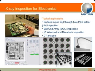 Typical applications Surface mount and through hole PCB solder joint Inspection Ball Grid Array (BGA) inspection IC Wirebond and Die attach inspection CT analysis X-ray inspection for Electronics  