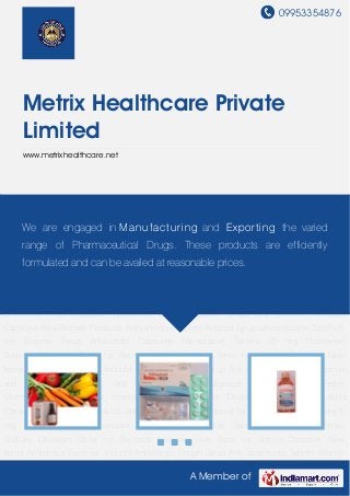 09953354876
A Member of
Metrix Healthcare Private
Limited
www.metrixhealthcare.net
New Items Antibiotics Bacterial Anticold Antiellergic Cough Syrup Anti Spasmodic
Tablets Vitamin and Minerals Tablets Anti inflammatory Analgesics Tablets Pain Relief
Ointments Pharmaceutical Injectables Anti depressant Drugs Anti Ulcerant Antacids
Capsules Atria Biocare Products Anthelmintics Tablets Antacid Syrup Levocetirizine Tablets 5
mg Enzyme Syrup Antioxidant Capsules Rabeprazole Tablets 20 mg Diclofenac
Sodium Ofloxacin Tablet for Becterial Infection Liver Tonic for Stones Dissolver New
Items Antibiotics Bacterial Anticold Antiellergic Cough Syrup Anti Spasmodic Tablets Vitamin
and Minerals Tablets Anti inflammatory Analgesics Tablets Pain Relief
Ointments Pharmaceutical Injectables Anti depressant Drugs Anti Ulcerant Antacids
Capsules Atria Biocare Products Anthelmintics Tablets Antacid Syrup Levocetirizine Tablets 5
mg Enzyme Syrup Antioxidant Capsules Rabeprazole Tablets 20 mg Diclofenac
Sodium Ofloxacin Tablet for Becterial Infection Liver Tonic for Stones Dissolver New
Items Antibiotics Bacterial Anticold Antiellergic Cough Syrup Anti Spasmodic Tablets Vitamin
and Minerals Tablets Anti inflammatory Analgesics Tablets Pain Relief
Ointments Pharmaceutical Injectables Anti depressant Drugs Anti Ulcerant Antacids
Capsules Atria Biocare Products Anthelmintics Tablets Antacid Syrup Levocetirizine Tablets 5
mg Enzyme Syrup Antioxidant Capsules Rabeprazole Tablets 20 mg Diclofenac
Sodium Ofloxacin Tablet for Becterial Infection Liver Tonic for Stones Dissolver New
Items Antibiotics Bacterial Anticold Antiellergic Cough Syrup Anti Spasmodic Tablets Vitamin
We are engaged in Manufacturing and Exporting the varied
range of Pharmaceutical Drugs. These products are efficiently
formulated and can be availed at reasonable prices.
 