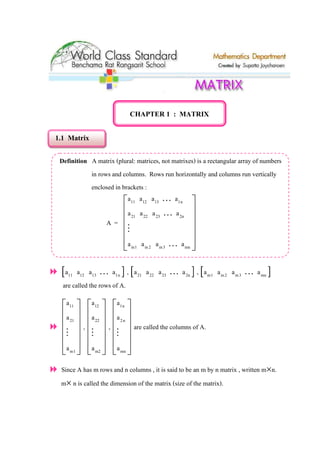 CHAPTER 1 : MATRIX
1.1 Matrix
Definition A matrix (plural: matrices, not matrixes) is a rectangular array of numbers
in rows and columns. Rows run horizontally and columns run vertically
enclosed in brackets :
A =
11 12 13 1n
21 22 23 2n
m1 m2 m3 mn
a a a a
a a a a
a a a a
 
 
 
 
 
 
K
K
M
K
[ ]11 12 13 1na a a aK , [ ]21 22 23 2na a a aK , [ ]m1 m2 m3 mna a a aK
are called the rows of A.
11
21
m1
a
a
a
 
 
 
 
 
 
M
,
12
22
m2
a
a
a
 
 
 
 
 
 
M
,
1n
2n
mn
a
a
a
 
 
 
 
 
 
M
are called the columns of A.
Since A has m rows and n columns , it is said to be an m by n matrix , written m×n.
m× n is called the dimension of the matrix (size of the matrix).
 