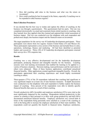 1. How did coaching add value to the business and what was the return on
      investment?
   2. How could coaching be best leveraged in the future, especially if coaching was to
      be expanded to other business regions?

Data Collection Procedures

It was decided that the best way to isolate and capture the effects of coaching on the
business was through a questionnaire. This questionnaire had two parts. Part one was
completed electronically via email and examined clients initial reaction to coaching, what
they learned, how they applied what they learned and captured their initial assessment of
business impact. Part two was conducted over the telephone with each respondent and
probed more deeply into business impact and the financial return on investment

The target population for the survey was 43 leadership development participants. These
participants were drawn from two regions: Eastern United States (37) and Mexico (6).
These participants represented a cross section of the business and included those in sales,
operations, technology, finance and marketing. All had been identified as potential
leaders and executives. Thirty (30) of 43 leadership development participants returned
their surveys for a 70% response rate.

Results

Coaching was a very effective developmental tool for the leadership development
participants, producing financial and intangible benefits for the business. Coaching
sessions were rich learning environments that enabled the learning to be applied to a
variety of business situations. Decision-making, team performance and the motivation of
others were enhanced. Many of these business applications contributed annualized
financial benefits. Other applications created significant intangible benefits. Overall, the
participants appreciated their coaching experiences and would highly recommend
coaching to others.

Three-quarters (77%) of the 30 respondents indicated that coaching had significant or
very significant impact on at least one of nine business measures. In-depth discussions
were conducted over the telephone with each respondent to further explore the business
impact of coaching. Sixty percent of the respondents were able to identify specific
financial benefits that came as a result of their coaching.

Overall, productivity (60% favorable) and employee satisfaction (53%) were cited as the
most significantly impacted by the coaching. Respondents defined productivity in this
context as relating to their personal or to their work group productivity and half (50%)
documented annualized financial benefits. Employee satisfaction was viewed both in
terms of the respondents being personally more satisfied as a result of the coaching as
well as the being able to increase the employee satisfaction of their team members. The
respondents could not quantify this benefit in financial terms. Employee satisfaction,




Copyright MetrixGlobal, LLC. All Rights Reserved. www.metrixglobal.net                  2
 