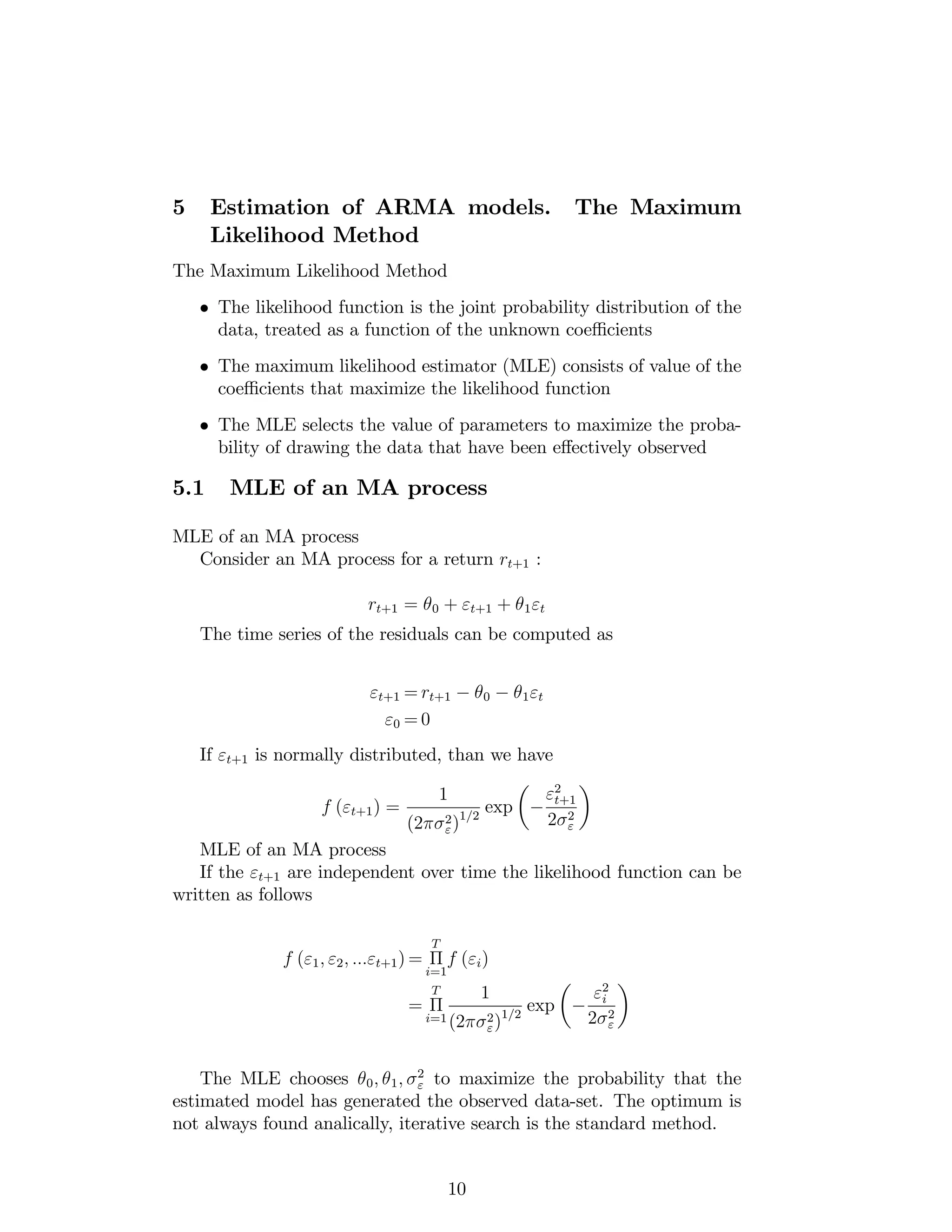 5 Estimation of ARMA models. The Maximum
Likelihood Method
The Maximum Likelihood Method
The likelihood function is the joint probability distribution of the
data, treated as a function of the unknown coe¢ cients
The maximum likelihood estimator (MLE) consists of value of the
coe¢ cients that maximize the likelihood function
The MLE selects the value of parameters to maximize the proba-
bility of drawing the data that have been e¤ectively observed
5.1 MLE of an MA process
MLE of an MA process
Consider an MA process for a return rt+1 :
rt+1 = 0 + "t+1 + 1"t
The time series of the residuals can be computed as
"t+1 = rt+1 0 1"t
"0 = 0
If "t+1 is normally distributed, than we have
f ("t+1) =
1
(2 2
")1=2
exp
"2
t+1
2 2
"
MLE of an MA process
If the "t+1 are independent over time the likelihood function can be
written as follows
f ("1; "2; :::"t+1) =
T
i=1
f ("i)
=
T
i=1
1
(2 2
")1=2
exp
"2
i
2 2
"
The MLE chooses 0; 1; 2
" to maximize the probability that the
estimated model has generated the observed data-set. The optimum is
not always found analically, iterative search is the standard method.
10
 