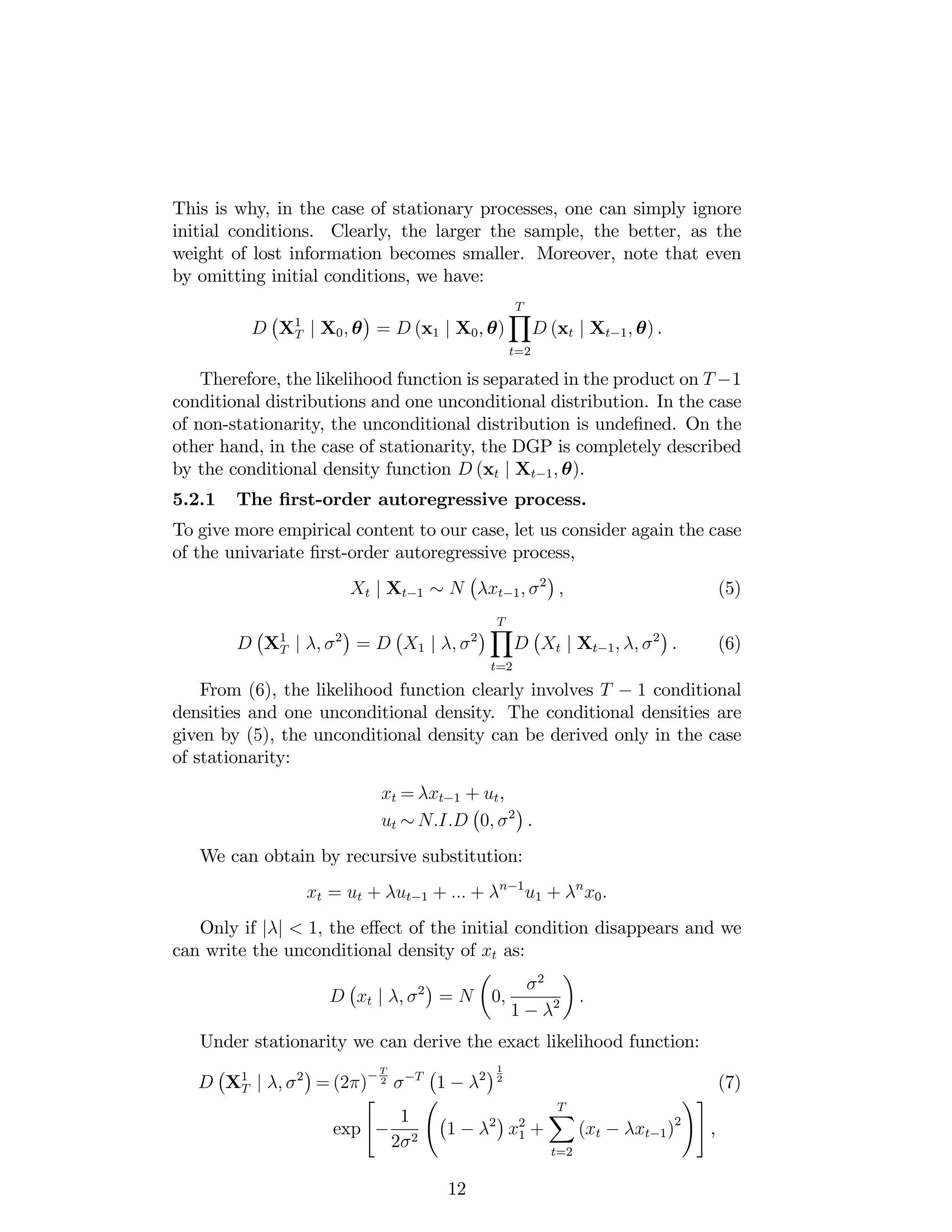 This is why, in the case of stationary processes, one can simply ignore
initial conditions. Clearly, the larger the sample, the better, as the
weight of lost information becomes smaller. Moreover, note that even
by omitting initial conditions, we have:
D X1
T j X0; = D (x1 j X0; )
TY
t=2
D (xt j Xt 1; ) .
Therefore, the likelihood function is separated in the product on T 1
conditional distributions and one unconditional distribution. In the case
of non-stationarity, the unconditional distribution is unde…ned. On the
other hand, in the case of stationarity, the DGP is completely described
by the conditional density function D (xt j Xt 1; ).
5.2.1 The …rst-order autoregressive process.
To give more empirical content to our case, let us consider again the case
of the univariate …rst-order autoregressive process,
Xt j Xt 1 N xt 1; 2
; (5)
D X1
T j ; 2
= D X1 j ; 2
TY
t=2
D Xt j Xt 1; ; 2
. (6)
From (6), the likelihood function clearly involves T 1 conditional
densities and one unconditional density. The conditional densities are
given by (5), the unconditional density can be derived only in the case
of stationarity:
xt = xt 1 + ut,
ut N:I:D 0; 2
.
We can obtain by recursive substitution:
xt = ut + ut 1 + ::: + n 1
u1 + n
x0.
Only if j j < 1; the e¤ect of the initial condition disappears and we
can write the unconditional density of xt as:
D xt j ; 2
= N 0;
2
1 2 :
Under stationarity we can derive the exact likelihood function:
D X1
T j ; 2
= (2 )
T
2 T
1 2
1
2
(7)
exp
"
1
2 2
1 2
x2
1 +
TX
t=2
(xt xt 1)2
!#
,
12
 