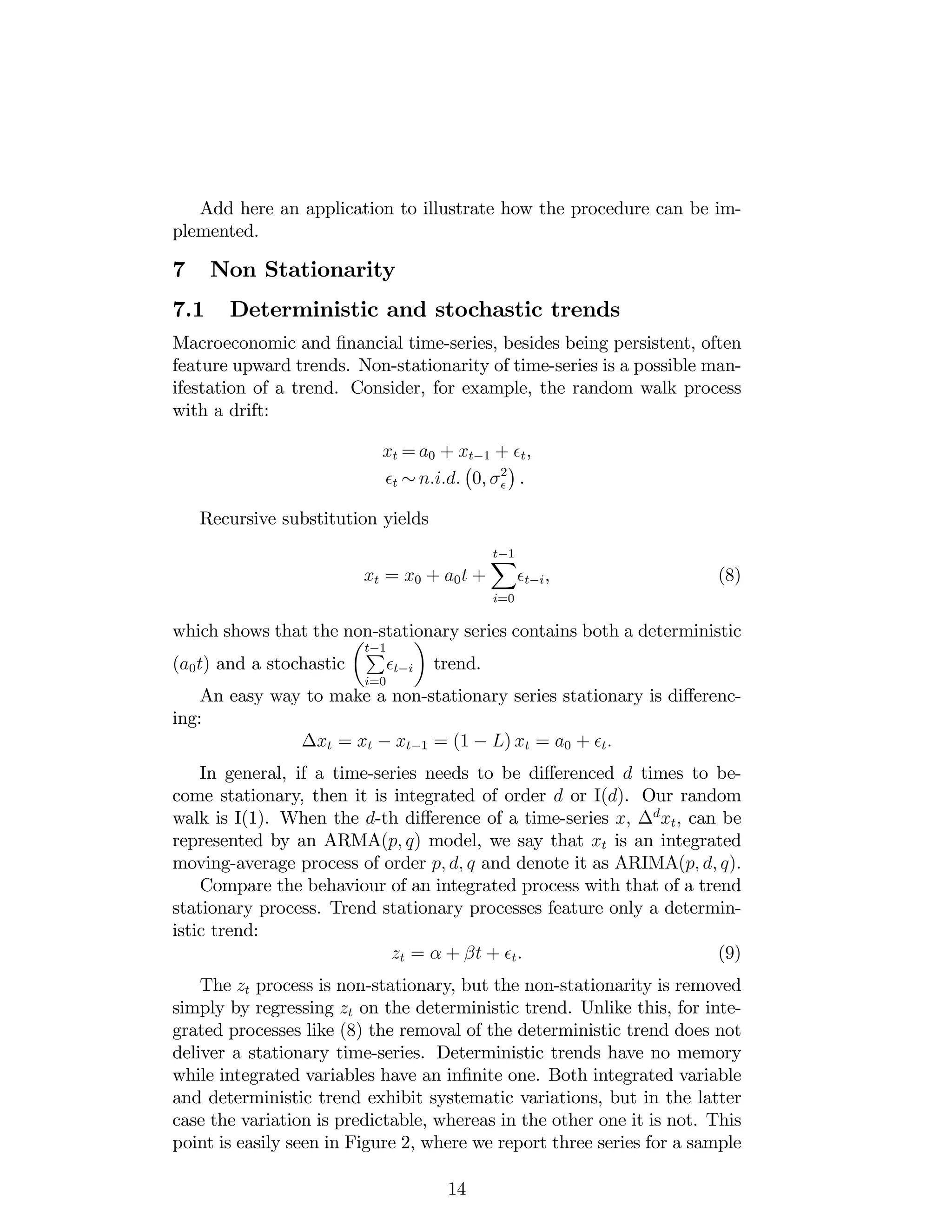Add here an application to illustrate how the procedure can be im-
plemented.
7 Non Stationarity
7.1 Deterministic and stochastic trends
Macroeconomic and …nancial time-series, besides being persistent, often
feature upward trends. Non-stationarity of time-series is a possible man-
ifestation of a trend. Consider, for example, the random walk process
with a drift:
xt = a0 + xt 1 + t,
t n:i:d: 0; 2
.
Recursive substitution yields
xt = x0 + a0t +
t 1X
i=0
t i, (8)
which shows that the non-stationary series contains both a deterministic
(a0t) and a stochastic
t 1P
i=0
t i trend.
An easy way to make a non-stationary series stationary is di¤erenc-
ing:
xt = xt xt 1 = (1 L) xt = a0 + t:
In general, if a time-series needs to be di¤erenced d times to be-
come stationary, then it is integrated of order d or I(d). Our random
walk is I(1). When the d-th di¤erence of a time-series x, d
xt, can be
represented by an ARMA(p; q) model, we say that xt is an integrated
moving-average process of order p; d; q and denote it as ARIMA(p; d; q).
Compare the behaviour of an integrated process with that of a trend
stationary process. Trend stationary processes feature only a determin-
istic trend:
zt = + t + t. (9)
The zt process is non-stationary, but the non-stationarity is removed
simply by regressing zt on the deterministic trend. Unlike this, for inte-
grated processes like (8) the removal of the deterministic trend does not
deliver a stationary time-series. Deterministic trends have no memory
while integrated variables have an in…nite one. Both integrated variable
and deterministic trend exhibit systematic variations, but in the latter
case the variation is predictable, whereas in the other one it is not. This
point is easily seen in Figure 2, where we report three series for a sample
14
 