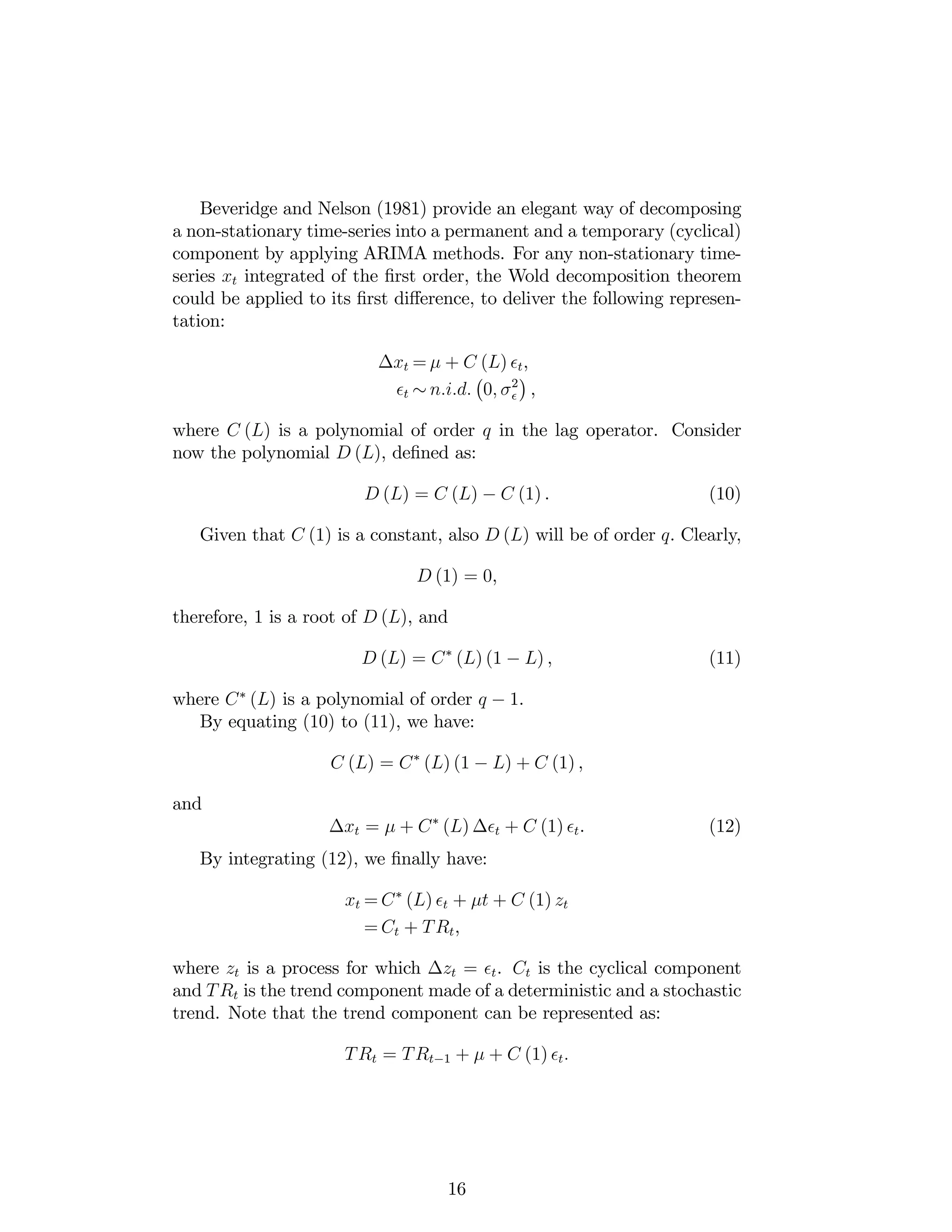 Beveridge and Nelson (1981) provide an elegant way of decomposing
a non-stationary time-series into a permanent and a temporary (cyclical)
component by applying ARIMA methods. For any non-stationary time-
series xt integrated of the …rst order, the Wold decomposition theorem
could be applied to its …rst di¤erence, to deliver the following represen-
tation:
xt = + C (L) t,
t n:i:d: 0; 2
,
where C (L) is a polynomial of order q in the lag operator. Consider
now the polynomial D (L), de…ned as:
D (L) = C (L) C (1) . (10)
Given that C (1) is a constant, also D (L) will be of order q. Clearly,
D (1) = 0,
therefore, 1 is a root of D (L), and
D (L) = C (L) (1 L) , (11)
where C (L) is a polynomial of order q 1.
By equating (10) to (11), we have:
C (L) = C (L) (1 L) + C (1) ,
and
xt = + C (L) t + C (1) t. (12)
By integrating (12), we …nally have:
xt = C (L) t + t + C (1) zt
= Ct + TRt,
where zt is a process for which zt = t. Ct is the cyclical component
and TRt is the trend component made of a deterministic and a stochastic
trend. Note that the trend component can be represented as:
TRt = TRt 1 + + C (1) t:
16
 