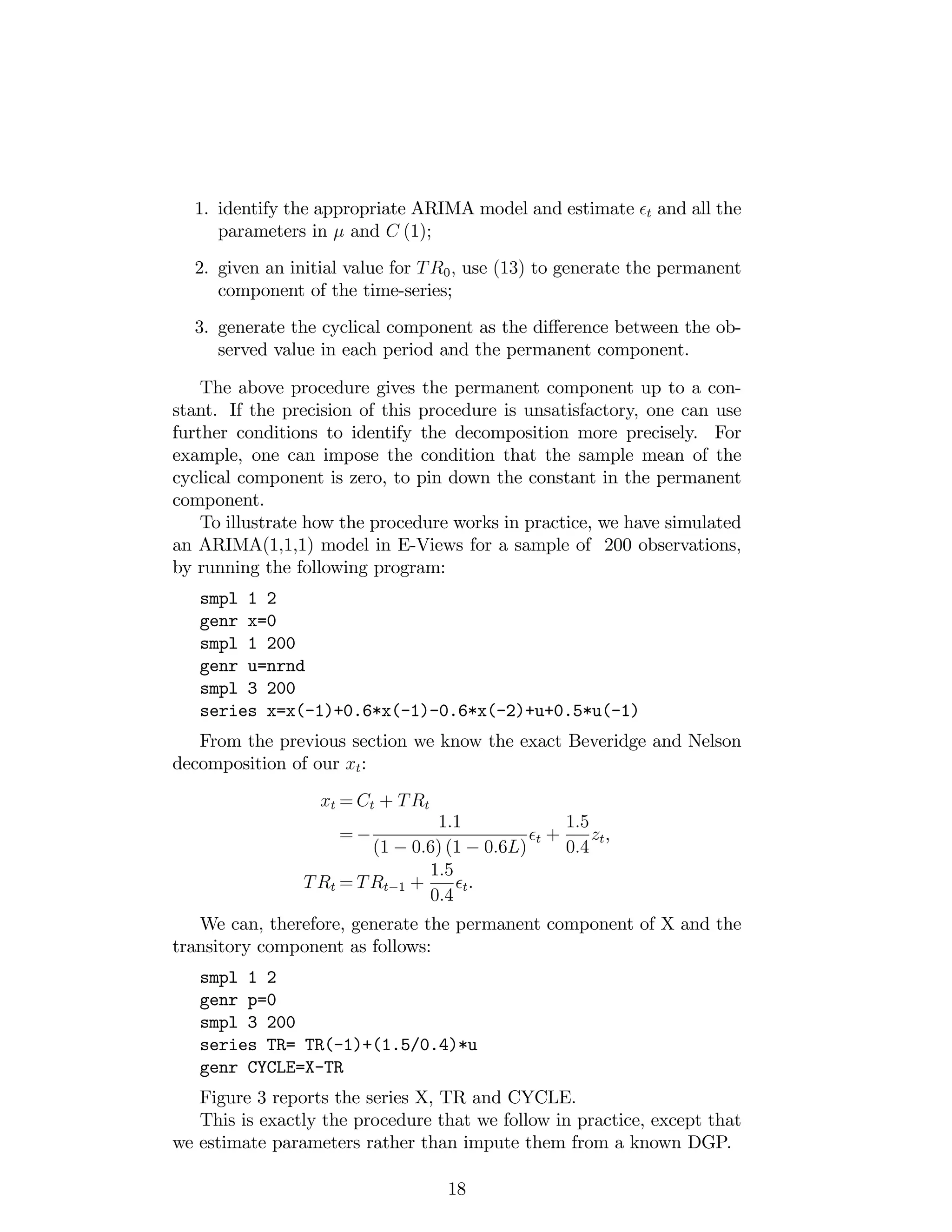 1. identify the appropriate ARIMA model and estimate t and all the
parameters in and C (1);
2. given an initial value for TR0; use (13) to generate the permanent
component of the time-series;
3. generate the cyclical component as the di¤erence between the ob-
served value in each period and the permanent component.
The above procedure gives the permanent component up to a con-
stant. If the precision of this procedure is unsatisfactory, one can use
further conditions to identify the decomposition more precisely. For
example, one can impose the condition that the sample mean of the
cyclical component is zero, to pin down the constant in the permanent
component.
To illustrate how the procedure works in practice, we have simulated
an ARIMA(1,1,1) model in E-Views for a sample of 200 observations,
by running the following program:
smpl 1 2
genr x=0
smpl 1 200
genr u=nrnd
smpl 3 200
series x=x(-1)+0.6*x(-1)-0.6*x(-2)+u+0.5*u(-1)
From the previous section we know the exact Beveridge and Nelson
decomposition of our xt:
xt = Ct + TRt
=
1:1
(1 0:6) (1 0:6L)
t +
1:5
0:4
zt,
TRt = TRt 1 +
1:5
0:4
t.
We can, therefore, generate the permanent component of X and the
transitory component as follows:
smpl 1 2
genr p=0
smpl 3 200
series TR= TR(-1)+(1.5/0.4)*u
genr CYCLE=X-TR
Figure 3 reports the series X, TR and CYCLE.
This is exactly the procedure that we follow in practice, except that
we estimate parameters rather than impute them from a known DGP.
18
 