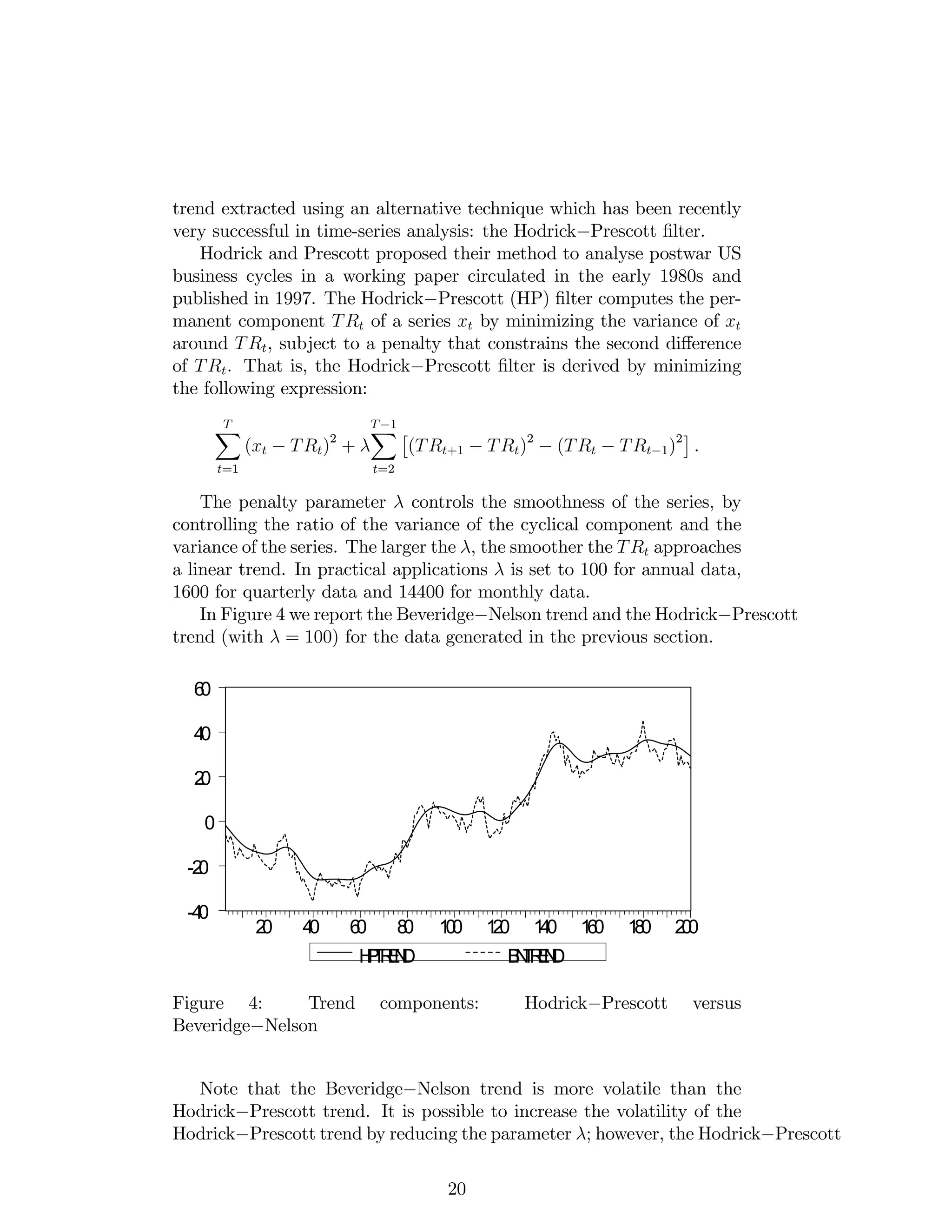 trend extracted using an alternative technique which has been recently
very successful in time-series analysis: the Hodrick Prescott …lter.
Hodrick and Prescott proposed their method to analyse postwar US
business cycles in a working paper circulated in the early 1980s and
published in 1997. The Hodrick Prescott (HP) …lter computes the per-
manent component TRt of a series xt by minimizing the variance of xt
around TRt, subject to a penalty that constrains the second di¤erence
of TRt. That is, the Hodrick Prescott …lter is derived by minimizing
the following expression:
TX
t=1
(xt TRt)2
+
T 1X
t=2
(TRt+1 TRt)2
(TRt TRt 1)2
.
The penalty parameter controls the smoothness of the series, by
controlling the ratio of the variance of the cyclical component and the
variance of the series. The larger the , the smoother the TRt approaches
a linear trend. In practical applications is set to 100 for annual data,
1600 for quarterly data and 14400 for monthly data.
In Figure 4 we report the Beveridge Nelson trend and the Hodrick Prescott
trend (with = 100) for the data generated in the previous section.
-40
-20
0
20
40
60
20 40 60 80 100 120 140 160 180 200
HPTREND BNTREND
Figure 4: Trend components: Hodrick Prescott versus
Beveridge Nelson
Note that the Beveridge Nelson trend is more volatile than the
Hodrick Prescott trend. It is possible to increase the volatility of the
Hodrick Prescott trend by reducing the parameter ; however, the Hodrick Prescott
20
 