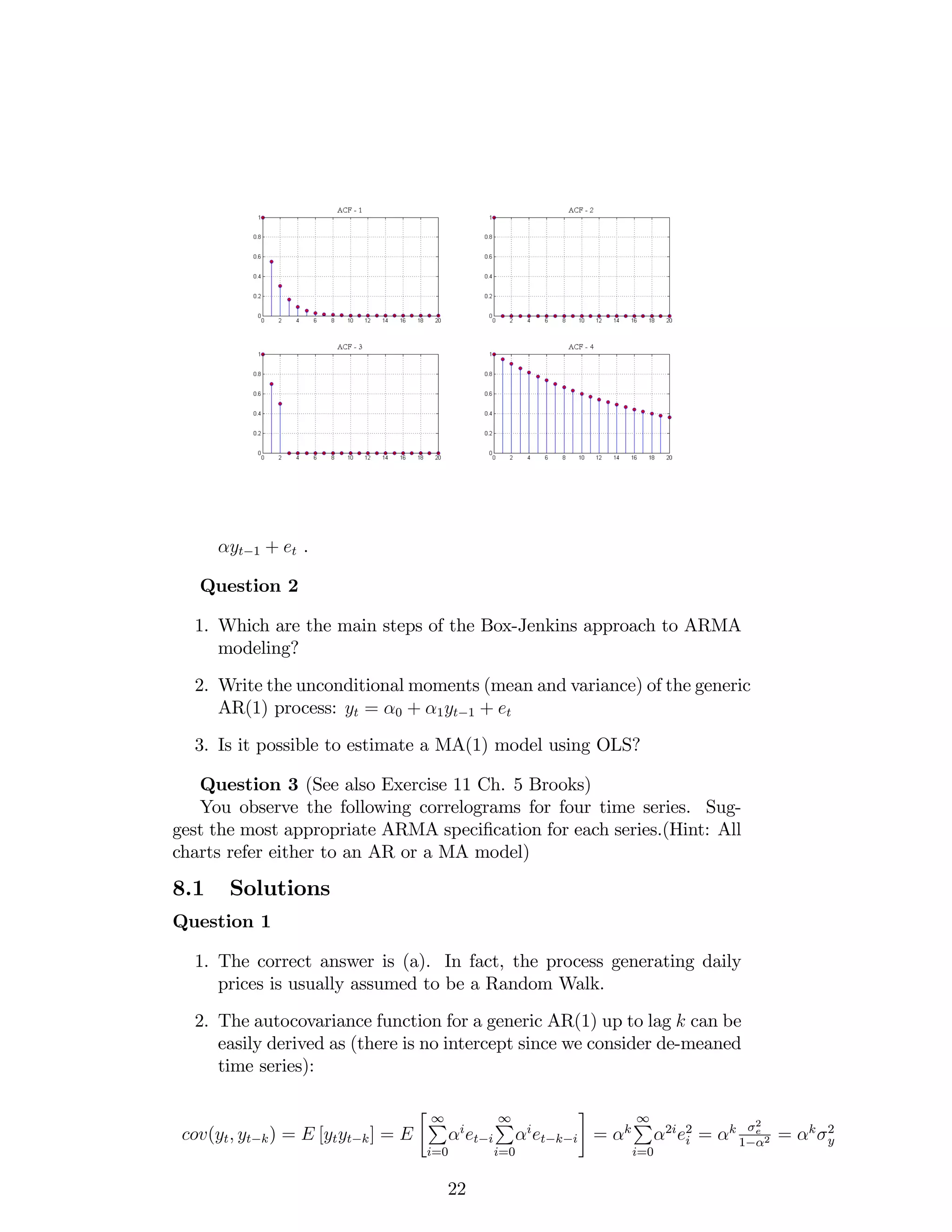 yt 1 + et .
Question 2
1. Which are the main steps of the Box-Jenkins approach to ARMA
modeling?
2. Write the unconditional moments (mean and variance) of the generic
AR(1) process: yt = 0 + 1yt 1 + et
3. Is it possible to estimate a MA(1) model using OLS?
Question 3 (See also Exercise 11 Ch. 5 Brooks)
You observe the following correlograms for four time series. Sug-
gest the most appropriate ARMA speci…cation for each series.(Hint: All
charts refer either to an AR or a MA model)
8.1 Solutions
Question 1
1. The correct answer is (a). In fact, the process generating daily
prices is usually assumed to be a Random Walk.
2. The autocovariance function for a generic AR(1) up to lag k can be
easily derived as (there is no intercept since we consider de-meaned
time series):
cov(yt; yt k) = E [ytyt k] = E
1P
i=0
i
et i
1P
i=0
i
et k i = k
1P
i=0
2i
e2
i = k
2
e
1 2 = k 2
y
22
 