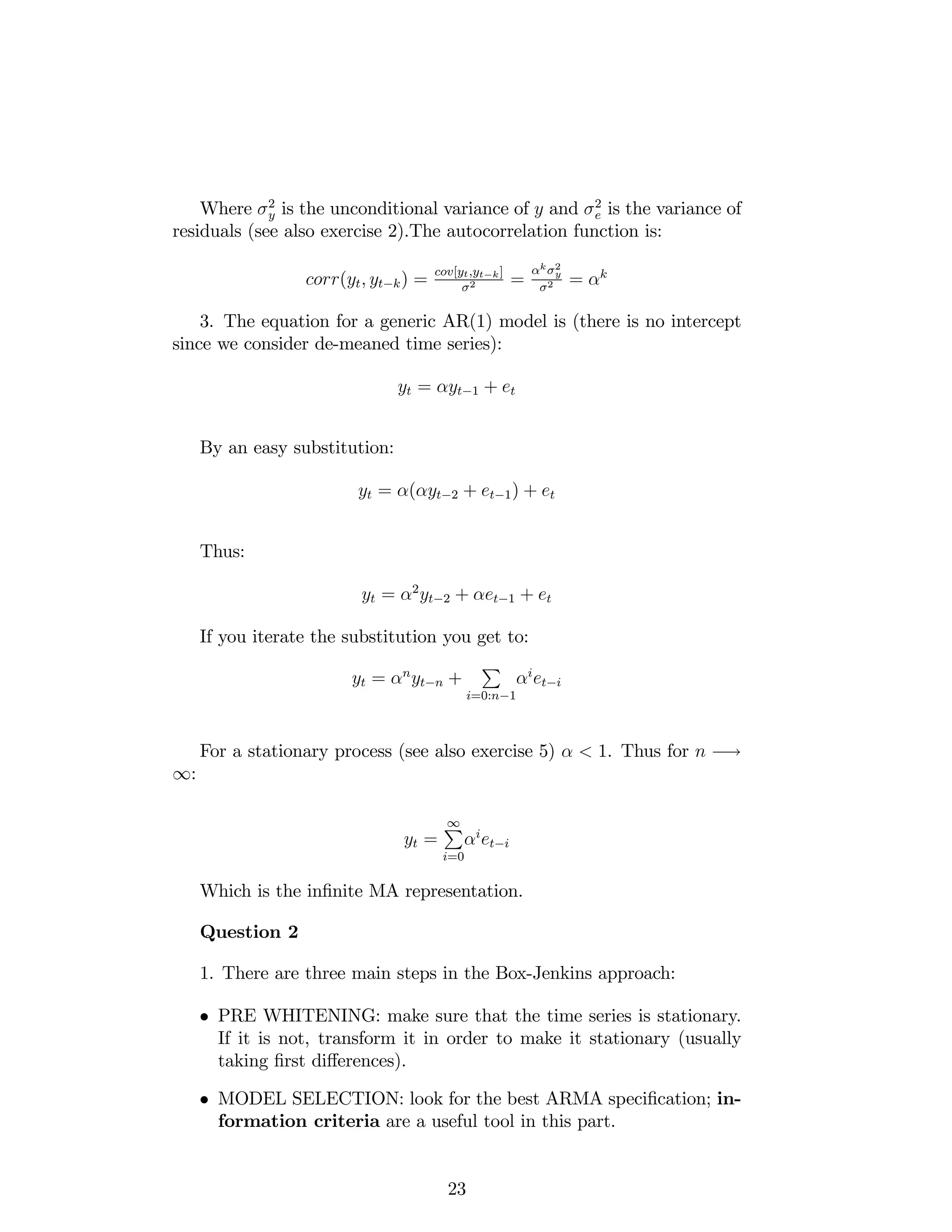 Where 2
y is the unconditional variance of y and 2
e is the variance of
residuals (see also exercise 2).The autocorrelation function is:
corr(yt; yt k) = cov[yt;yt k]
2 =
k 2
y
2 = k
3. The equation for a generic AR(1) model is (there is no intercept
since we consider de-meaned time series):
yt = yt 1 + et
By an easy substitution:
yt = ( yt 2 + et 1) + et
Thus:
yt = 2
yt 2 + et 1 + et
If you iterate the substitution you get to:
yt = n
yt n +
P
i=0:n 1
i
et i
For a stationary process (see also exercise 5) < 1. Thus for n !
1:
yt =
1P
i=0
i
et i
Which is the in…nite MA representation.
Question 2
1. There are three main steps in the Box-Jenkins approach:
PRE WHITENING: make sure that the time series is stationary.
If it is not, transform it in order to make it stationary (usually
taking …rst di¤erences).
MODEL SELECTION: look for the best ARMA speci…cation; in-
formation criteria are a useful tool in this part.
23
 