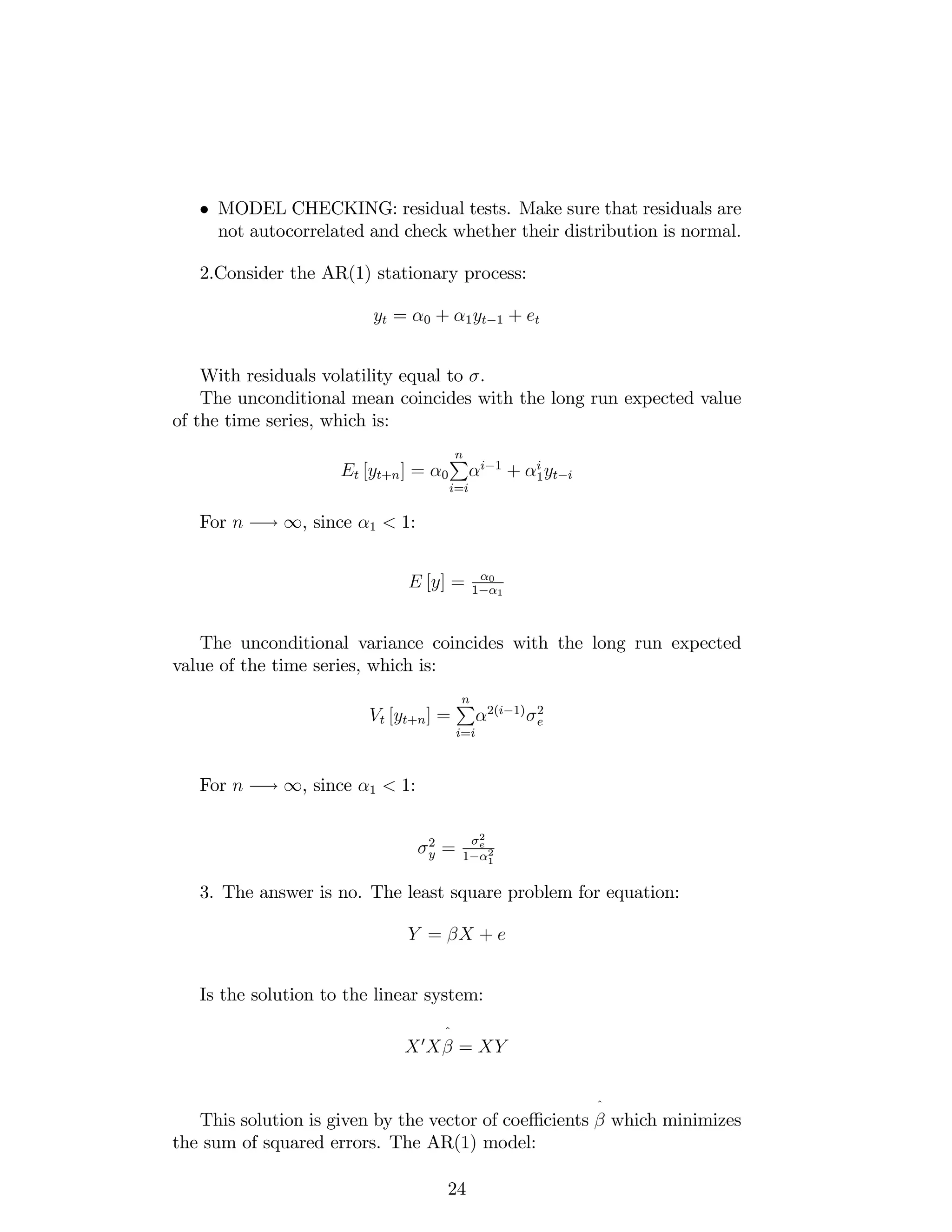 MODEL CHECKING: residual tests. Make sure that residuals are
not autocorrelated and check whether their distribution is normal.
2.Consider the AR(1) stationary process:
yt = 0 + 1yt 1 + et
With residuals volatility equal to .
The unconditional mean coincides with the long run expected value
of the time series, which is:
Et [yt+n] = 0
nP
i=i
i 1
+ i
1yt i
For n ! 1, since 1 < 1:
E [y] = 0
1 1
The unconditional variance coincides with the long run expected
value of the time series, which is:
Vt [yt+n] =
nP
i=i
2(i 1) 2
e
For n ! 1, since 1 < 1:
2
y =
2
e
1 2
1
3. The answer is no. The least square problem for equation:
Y = X + e
Is the solution to the linear system:
X0
X
^
= XY
This solution is given by the vector of coe¢ cients
^
which minimizes
the sum of squared errors. The AR(1) model:
24
 