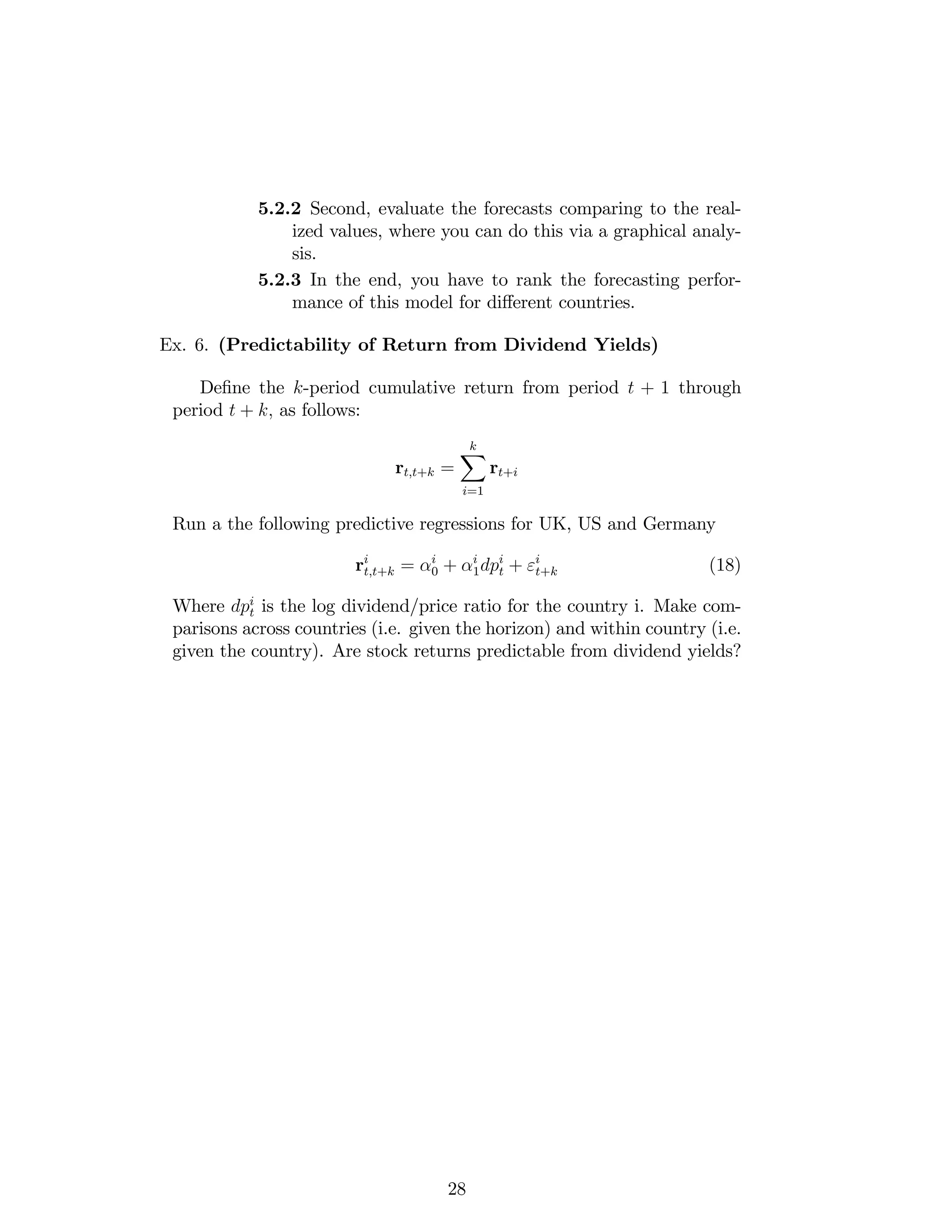 5.2.2 Second, evaluate the forecasts comparing to the real-
ized values, where you can do this via a graphical analy-
sis.
5.2.3 In the end, you have to rank the forecasting perfor-
mance of this model for di¤erent countries.
Ex. 6. (Predictability of Return from Dividend Yields)
De…ne the k-period cumulative return from period t + 1 through
period t + k; as follows:
rt;t+k =
kX
i=1
rt+i
Run a the following predictive regressions for UK, US and Germany
ri
t;t+k = i
0 + i
1dpi
t + "i
t+k (18)
Where dpi
t is the log dividend/price ratio for the country i. Make com-
parisons across countries (i.e. given the horizon) and within country (i.e.
given the country). Are stock returns predictable from dividend yields?
28
 