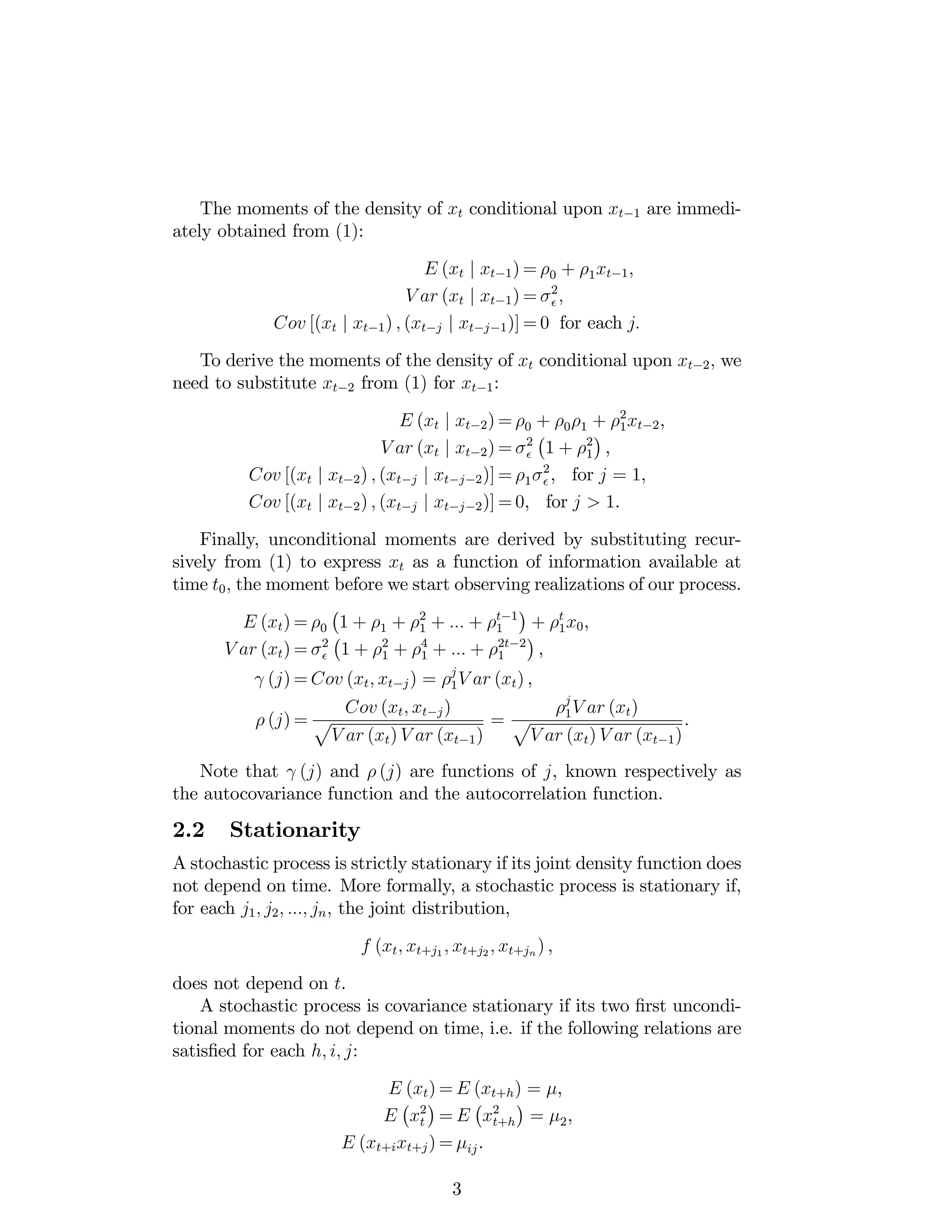The moments of the density of xt conditional upon xt 1 are immedi-
ately obtained from (1):
E (xt j xt 1) = 0 + 1xt 1;
V ar (xt j xt 1) = 2
;
Cov [(xt j xt 1) ; (xt j j xt j 1)] = 0 for each j:
To derive the moments of the density of xt conditional upon xt 2; we
need to substitute xt 2 from (1) for xt 1:
E (xt j xt 2) = 0 + 0 1 + 2
1xt 2,
V ar (xt j xt 2) = 2
1 + 2
1 ,
Cov [(xt j xt 2) ; (xt j j xt j 2)] = 1
2
, for j = 1,
Cov [(xt j xt 2) ; (xt j j xt j 2)] = 0, for j > 1.
Finally, unconditional moments are derived by substituting recur-
sively from (1) to express xt as a function of information available at
time t0; the moment before we start observing realizations of our process.
E (xt) = 0 1 + 1 + 2
1 + ::: + t 1
1 + t
1x0,
V ar (xt) = 2
1 + 2
1 + 4
1 + ::: + 2t 2
1 ,
(j) = Cov (xt; xt j) = j
1V ar (xt) ,
(j) =
Cov (xt; xt j)
p
V ar (xt) V ar (xt 1)
=
j
1V ar (xt)
p
V ar (xt) V ar (xt 1)
.
Note that (j) and (j) are functions of j, known respectively as
the autocovariance function and the autocorrelation function.
2.2 Stationarity
A stochastic process is strictly stationary if its joint density function does
not depend on time. More formally, a stochastic process is stationary if,
for each j1; j2; :::; jn; the joint distribution,
f (xt; xt+j1 ; xt+j2 ; xt+jn ) ,
does not depend on t.
A stochastic process is covariance stationary if its two …rst uncondi-
tional moments do not depend on time, i.e. if the following relations are
satis…ed for each h; i; j:
E (xt) = E (xt+h) = ,
E x2
t = E x2
t+h = 2,
E (xt+ixt+j) = ij.
3
 