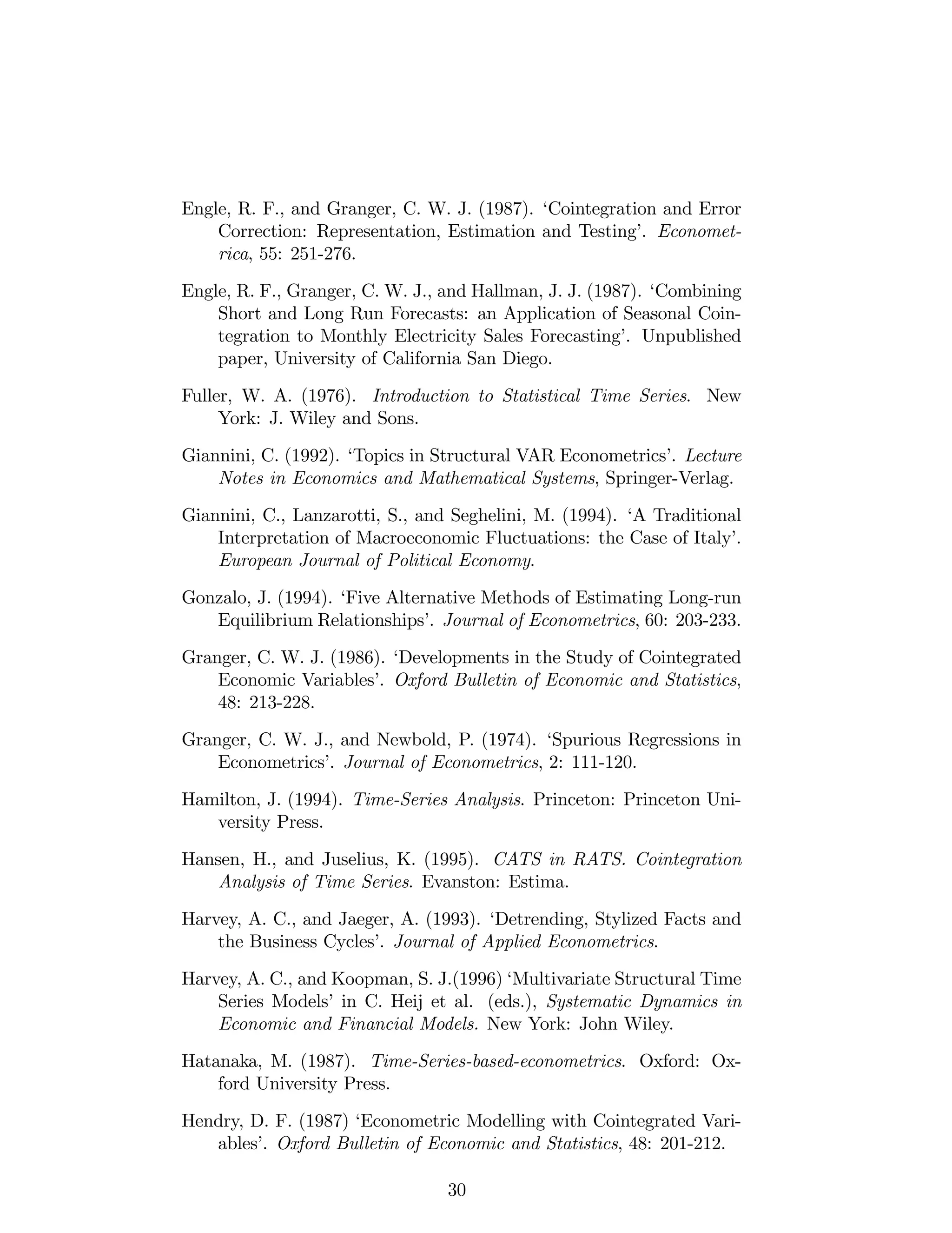 Engle, R. F., and Granger, C. W. J. (1987). ‘Cointegration and Error
Correction: Representation, Estimation and Testing’. Economet-
rica, 55: 251-276.
Engle, R. F., Granger, C. W. J., and Hallman, J. J. (1987). ‘Combining
Short and Long Run Forecasts: an Application of Seasonal Coin-
tegration to Monthly Electricity Sales Forecasting’. Unpublished
paper, University of California San Diego.
Fuller, W. A. (1976). Introduction to Statistical Time Series. New
York: J. Wiley and Sons.
Giannini, C. (1992). ‘Topics in Structural VAR Econometrics’. Lecture
Notes in Economics and Mathematical Systems, Springer-Verlag.
Giannini, C., Lanzarotti, S., and Seghelini, M. (1994). ‘A Traditional
Interpretation of Macroeconomic Fluctuations: the Case of Italy’.
European Journal of Political Economy.
Gonzalo, J. (1994). ‘Five Alternative Methods of Estimating Long-run
Equilibrium Relationships’. Journal of Econometrics, 60: 203-233.
Granger, C. W. J. (1986). ‘Developments in the Study of Cointegrated
Economic Variables’. Oxford Bulletin of Economic and Statistics,
48: 213-228.
Granger, C. W. J., and Newbold, P. (1974). ‘Spurious Regressions in
Econometrics’. Journal of Econometrics, 2: 111-120.
Hamilton, J. (1994). Time-Series Analysis. Princeton: Princeton Uni-
versity Press.
Hansen, H., and Juselius, K. (1995). CATS in RATS. Cointegration
Analysis of Time Series. Evanston: Estima.
Harvey, A. C., and Jaeger, A. (1993). ‘Detrending, Stylized Facts and
the Business Cycles’. Journal of Applied Econometrics.
Harvey, A. C., and Koopman, S. J.(1996) ‘Multivariate Structural Time
Series Models’in C. Heij et al. (eds.), Systematic Dynamics in
Economic and Financial Models. New York: John Wiley.
Hatanaka, M. (1987). Time-Series-based-econometrics. Oxford: Ox-
ford University Press.
Hendry, D. F. (1987) ‘Econometric Modelling with Cointegrated Vari-
ables’. Oxford Bulletin of Economic and Statistics, 48: 201-212.
30
 
