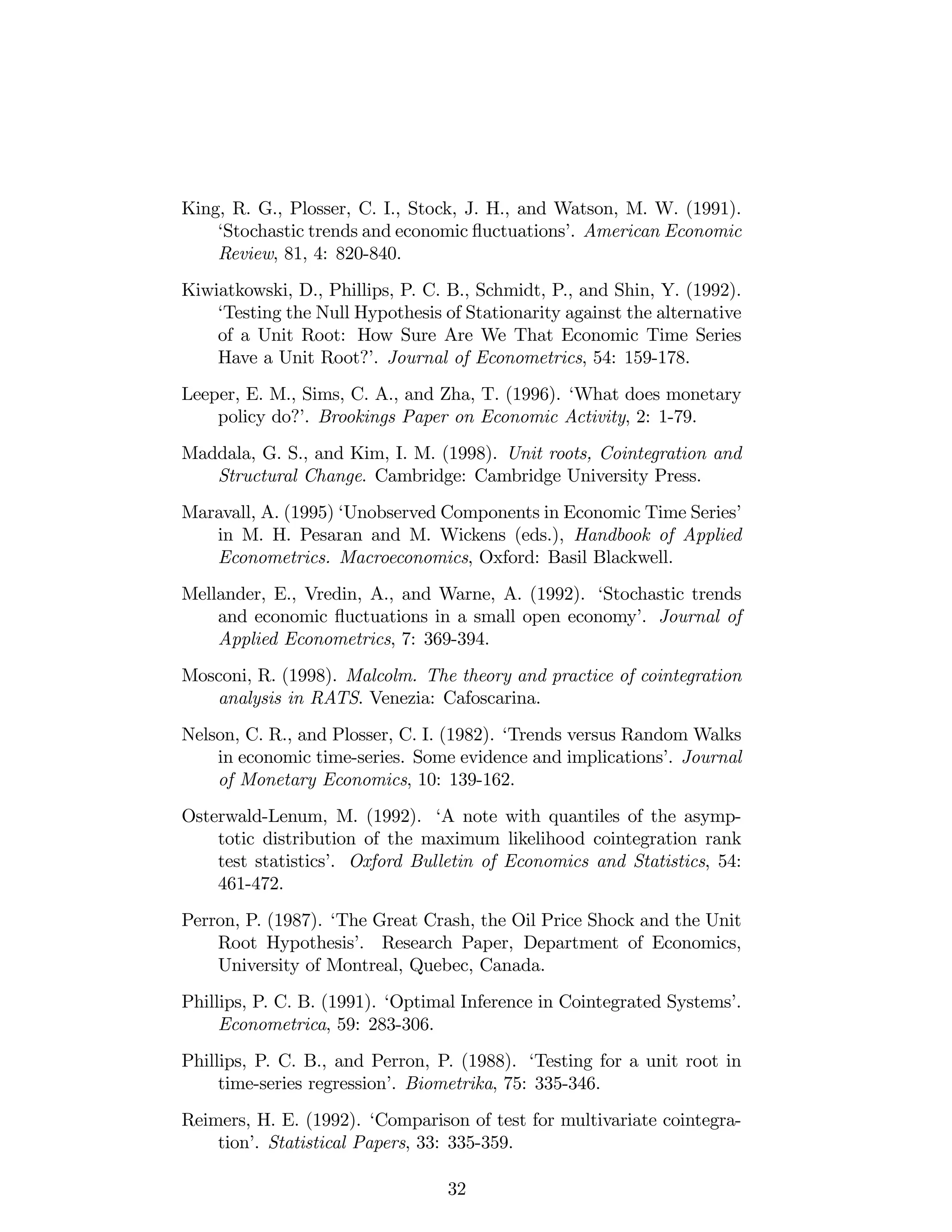 King, R. G., Plosser, C. I., Stock, J. H., and Watson, M. W. (1991).
‘Stochastic trends and economic ‡uctuations’. American Economic
Review, 81, 4: 820-840.
Kiwiatkowski, D., Phillips, P. C. B., Schmidt, P., and Shin, Y. (1992).
‘Testing the Null Hypothesis of Stationarity against the alternative
of a Unit Root: How Sure Are We That Economic Time Series
Have a Unit Root?’. Journal of Econometrics, 54: 159-178.
Leeper, E. M., Sims, C. A., and Zha, T. (1996). ‘What does monetary
policy do?’. Brookings Paper on Economic Activity, 2: 1-79.
Maddala, G. S., and Kim, I. M. (1998). Unit roots, Cointegration and
Structural Change. Cambridge: Cambridge University Press.
Maravall, A. (1995) ‘Unobserved Components in Economic Time Series’
in M. H. Pesaran and M. Wickens (eds.), Handbook of Applied
Econometrics. Macroeconomics, Oxford: Basil Blackwell.
Mellander, E., Vredin, A., and Warne, A. (1992). ‘Stochastic trends
and economic ‡uctuations in a small open economy’. Journal of
Applied Econometrics, 7: 369-394.
Mosconi, R. (1998). Malcolm. The theory and practice of cointegration
analysis in RATS. Venezia: Cafoscarina.
Nelson, C. R., and Plosser, C. I. (1982). ‘Trends versus Random Walks
in economic time-series. Some evidence and implications’. Journal
of Monetary Economics, 10: 139-162.
Osterwald-Lenum, M. (1992). ‘A note with quantiles of the asymp-
totic distribution of the maximum likelihood cointegration rank
test statistics’. Oxford Bulletin of Economics and Statistics, 54:
461-472.
Perron, P. (1987). ‘The Great Crash, the Oil Price Shock and the Unit
Root Hypothesis’. Research Paper, Department of Economics,
University of Montreal, Quebec, Canada.
Phillips, P. C. B. (1991). ‘Optimal Inference in Cointegrated Systems’.
Econometrica, 59: 283-306.
Phillips, P. C. B., and Perron, P. (1988). ‘Testing for a unit root in
time-series regression’. Biometrika, 75: 335-346.
Reimers, H. E. (1992). ‘Comparison of test for multivariate cointegra-
tion’. Statistical Papers, 33: 335-359.
32
 