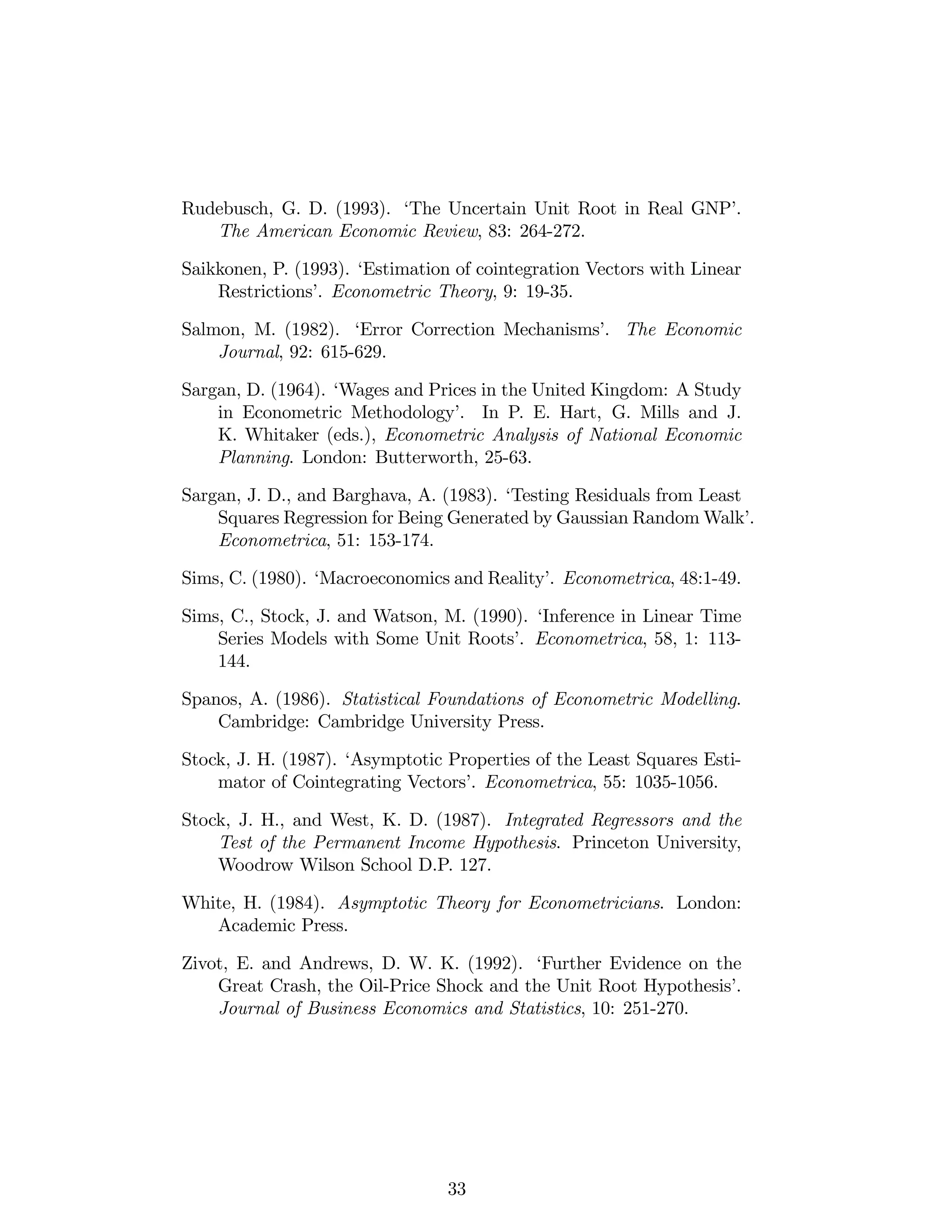 Rudebusch, G. D. (1993). ‘The Uncertain Unit Root in Real GNP’.
The American Economic Review, 83: 264-272.
Saikkonen, P. (1993). ‘Estimation of cointegration Vectors with Linear
Restrictions’. Econometric Theory, 9: 19-35.
Salmon, M. (1982). ‘Error Correction Mechanisms’. The Economic
Journal, 92: 615-629.
Sargan, D. (1964). ‘Wages and Prices in the United Kingdom: A Study
in Econometric Methodology’. In P. E. Hart, G. Mills and J.
K. Whitaker (eds.), Econometric Analysis of National Economic
Planning. London: Butterworth, 25-63.
Sargan, J. D., and Barghava, A. (1983). ‘Testing Residuals from Least
Squares Regression for Being Generated by Gaussian Random Walk’.
Econometrica, 51: 153-174.
Sims, C. (1980). ‘Macroeconomics and Reality’. Econometrica, 48:1-49.
Sims, C., Stock, J. and Watson, M. (1990). ‘Inference in Linear Time
Series Models with Some Unit Roots’. Econometrica, 58, 1: 113-
144.
Spanos, A. (1986). Statistical Foundations of Econometric Modelling.
Cambridge: Cambridge University Press.
Stock, J. H. (1987). ‘Asymptotic Properties of the Least Squares Esti-
mator of Cointegrating Vectors’. Econometrica, 55: 1035-1056.
Stock, J. H., and West, K. D. (1987). Integrated Regressors and the
Test of the Permanent Income Hypothesis. Princeton University,
Woodrow Wilson School D.P. 127.
White, H. (1984). Asymptotic Theory for Econometricians. London:
Academic Press.
Zivot, E. and Andrews, D. W. K. (1992). ‘Further Evidence on the
Great Crash, the Oil-Price Shock and the Unit Root Hypothesis’.
Journal of Business Economics and Statistics, 10: 251-270.
33
 
