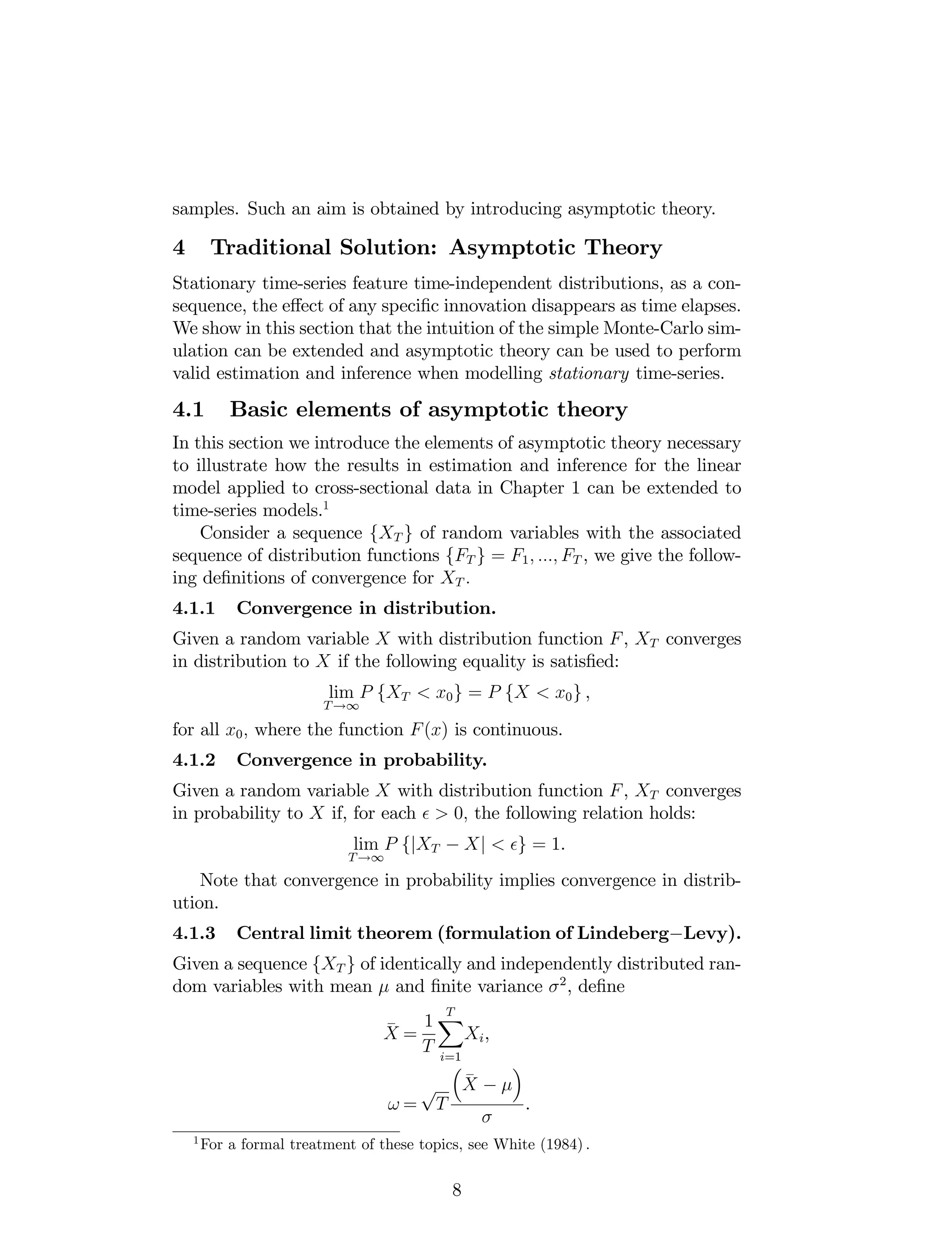 samples. Such an aim is obtained by introducing asymptotic theory.
4 Traditional Solution: Asymptotic Theory
Stationary time-series feature time-independent distributions, as a con-
sequence, the e¤ect of any speci…c innovation disappears as time elapses.
We show in this section that the intuition of the simple Monte-Carlo sim-
ulation can be extended and asymptotic theory can be used to perform
valid estimation and inference when modelling stationary time-series.
4.1 Basic elements of asymptotic theory
In this section we introduce the elements of asymptotic theory necessary
to illustrate how the results in estimation and inference for the linear
model applied to cross-sectional data in Chapter 1 can be extended to
time-series models.1
Consider a sequence fXT g of random variables with the associated
sequence of distribution functions fFT g = F1; :::; FT , we give the follow-
ing de…nitions of convergence for XT :
4.1.1 Convergence in distribution.
Given a random variable X with distribution function F, XT converges
in distribution to X if the following equality is satis…ed:
lim
T!1
P fXT < x0g = P fX < x0g ,
for all x0; where the function F(x) is continuous.
4.1.2 Convergence in probability.
Given a random variable X with distribution function F, XT converges
in probability to X if, for each > 0; the following relation holds:
lim
T!1
P fjXT Xj < g = 1.
Note that convergence in probability implies convergence in distrib-
ution.
4.1.3 Central limit theorem (formulation of Lindeberg Levy).
Given a sequence fXT g of identically and independently distributed ran-
dom variables with mean and …nite variance 2
, de…ne
_
X =
1
T
TX
i=1
Xi,
! =
p
T
_
X
.
1
For a formal treatment of these topics, see White (1984) :
8
 