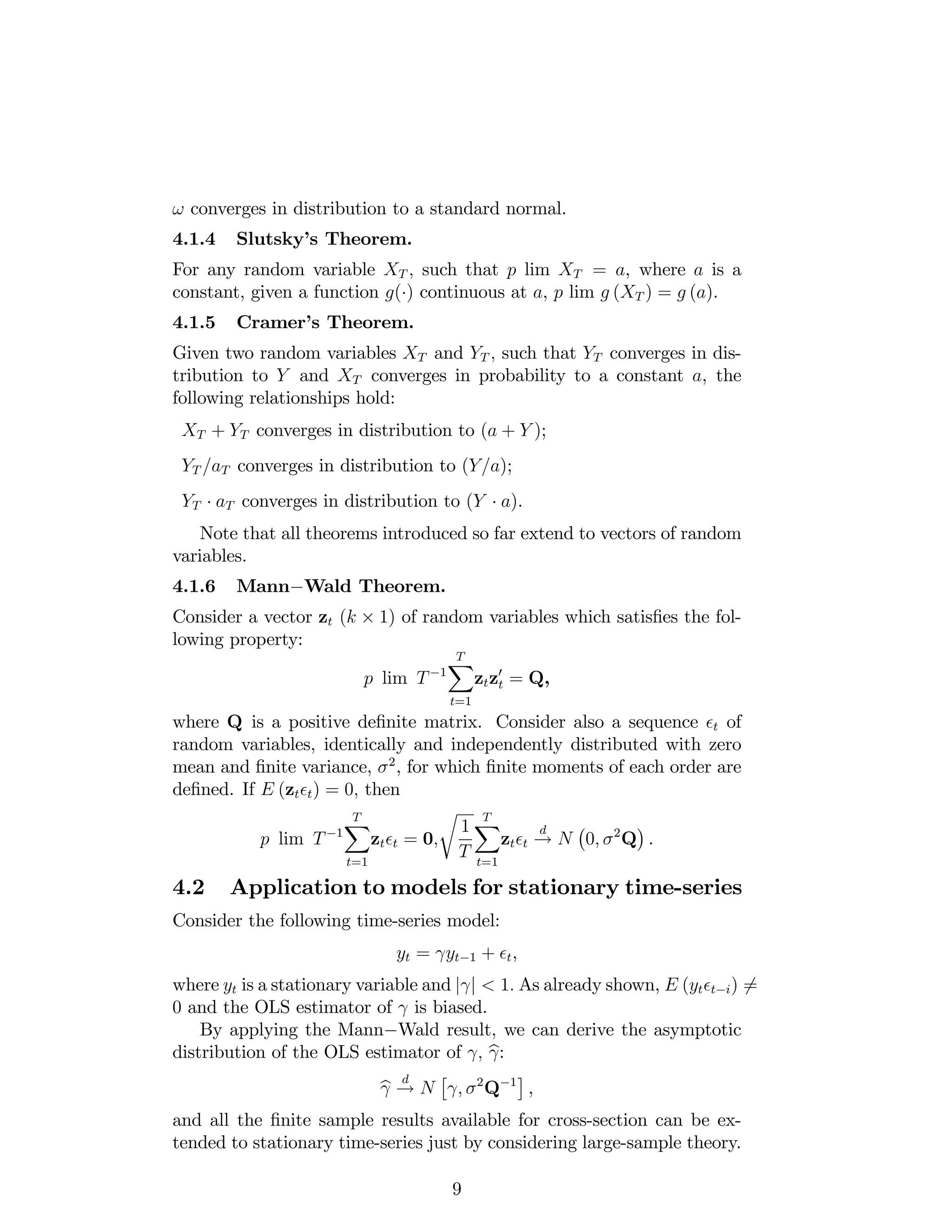 ! converges in distribution to a standard normal.
4.1.4 Slutsky’s Theorem.
For any random variable XT ; such that p lim XT = a, where a is a
constant, given a function g( ) continuous at a, p lim g (XT ) = g (a).
4.1.5 Cramer’s Theorem.
Given two random variables XT and YT ; such that YT converges in dis-
tribution to Y and XT converges in probability to a constant a, the
following relationships hold:
XT + YT converges in distribution to (a + Y );
YT =aT converges in distribution to (Y=a);
YT aT converges in distribution to (Y a).
Note that all theorems introduced so far extend to vectors of random
variables.
4.1.6 Mann Wald Theorem.
Consider a vector zt (k 1) of random variables which satis…es the fol-
lowing property:
p lim T 1
TX
t=1
ztz0
t = Q,
where Q is a positive de…nite matrix. Consider also a sequence t of
random variables, identically and independently distributed with zero
mean and …nite variance, 2
, for which …nite moments of each order are
de…ned. If E (zt t) = 0; then
p lim T 1
TX
t=1
zt t = 0;
r
1
T
TX
t=1
zt t
d
! N 0; 2
Q .
4.2 Application to models for stationary time-series
Consider the following time-series model:
yt = yt 1 + t,
where yt is a stationary variable and j j < 1: As already shown, E (yt t i) 6=
0 and the OLS estimator of is biased.
By applying the Mann Wald result, we can derive the asymptotic
distribution of the OLS estimator of ; b:
b
d
! N ; 2
Q 1
,
and all the …nite sample results available for cross-section can be ex-
tended to stationary time-series just by considering large-sample theory.
9
 