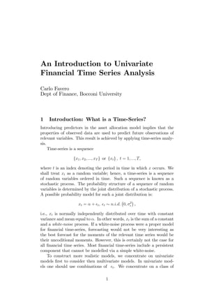 An Introduction to Univariate
Financial Time Series Analysis
Carlo Favero
Dept of Finance, Bocconi University
1 Introduction: What is a Time-Series?
Introducing predictors in the asset allocation model implies that the
properties of observed data are used to predict future observations of
relevant variables. This result is achieved by applying time-series analy-
sis.
Time-series is a sequence
fx1; x2; :::; xT g or fxtg ; t = 1; :::; T;
where t is an index denoting the period in time in which x occurs. We
shall treat xt as a random variable; hence, a time-series is a sequence
of random variables ordered in time. Such a sequence is known as a
stochastic process. The probability structure of a sequence of random
variables is determined by the joint distribution of a stochastic process.
A possible probability model for such a joint distribution is:
xt = + t; t n:i:d: 0; 2
,
i.e., xt is normally independently distributed over time with constant
variance and mean equal to . In other words, xt is the sum of a constant
and a white-noise process. If a white-noise process were a proper model
for …nancial time-series, forecasting would not be very interesting as
the best forecast for the moments of the relevant time series would be
their uncoditional moments. However, this is certainly not the case for
all …nancial time series. Most …nancial time-series include a persistent
component that cannot be modelled via a simple white-noise.
To construct more realistic models, we concentrate on univariate
models …rst to consider then multivariate models. In univariate mod-
els one should use combinations of t. We concentrate on a class of
1
 