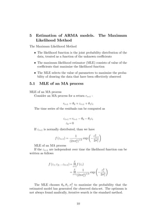 5 Estimation of ARMA models. The Maximum
Likelihood Method
The Maximum Likelihood Method
The likelihood function is the joint probability distribution of the
data, treated as a function of the unknown coe¢ cients
The maximum likelihood estimator (MLE) consists of value of the
coe¢ cients that maximize the likelihood function
The MLE selects the value of parameters to maximize the proba-
bility of drawing the data that have been e¤ectively observed
5.1 MLE of an MA process
MLE of an MA process
Consider an MA process for a return rt+1 :
rt+1 = 0 + "t+1 + 1"t
The time series of the residuals can be computed as
"t+1 = rt+1 0 1"t
"0 = 0
If "t+1 is normally distributed, than we have
f ("t+1) =
1
(2 2
")1=2
exp
"2
t+1
2 2
"
MLE of an MA process
If the "t+1 are independent over time the likelihood function can be
written as follows
f ("1; "2; :::"t+1) =
T
i=1
f ("i)
=
T
i=1
1
(2 2
")1=2
exp
"2
i
2 2
"
The MLE chooses 0; 1; 2
" to maximize the probability that the
estimated model has generated the observed data-set. The optimum is
not always found analically, iterative search is the standard method.
10
 