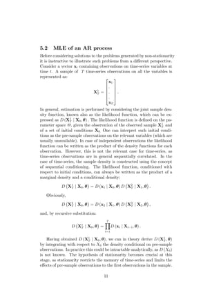 5.2 MLE of an AR process
Before considering solutions to the problems generated by non-stationarity
it is instructive to illustrate such problems from a di¤erent perspective.
Consider a vector xt containing observations on time-series variables at
time t. A sample of T time-series observations on all the variables is
represented as:
X1
T =
2
6
6
6
6
4
x1
:
:
:
xT
3
7
7
7
7
5
.
In general, estimation is performed by considering the joint sample den-
sity function, known also as the likelihood function, which can be ex-
pressed as D (X1
T j X0; ) : The likelihood function is de…ned on the pa-
rameter space ; given the observation of the observed sample X1
T and
of a set of initial conditions X0: One can interpret such initial condi-
tions as the pre-sample observations on the relevant variables (which are
usually unavailable). In case of independent observations the likelihood
function can be written as the product of the density functions for each
observation. However, this is not the relevant case for time-series, as
time-series observations are in general sequentially correlated. In the
case of time-series, the sample density is constructed using the concept
of sequential conditioning. The likelihood function, conditioned with
respect to initial conditions, can always be written as the product of a
marginal density and a conditional density:
D X1
T j X0; = D (x1 j X0; ) D X2
T j X1; .
Obviously,
D X2
T j X0; = D (x2 j X1; ) D X3
T j X2; ,
and, by recursive substitution:
D X1
T j X0; =
TY
t=1
D (xt j Xt 1; ) .
Having obtained D (X1
T j X0; ), we can in theory derive D (X1
T ; )
by integrating with respect to X0 the density conditional on pre-sample
observations. In practice this could be intractable analytically, as D (X0)
is not known. The hypothesis of stationarity becomes crucial at this
stage, as stationarity restricts the memory of time-series and limits the
e¤ects of pre-sample observations to the …rst observations in the sample.
11
 