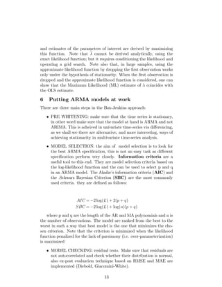 and estimates of the parameters of interest are derived by maximizing
this function. Note that b cannot be derived analytically, using the
exact likelihood function; but it requires conditioning the likelihood and
operating a grid search. Note also that, in large samples, using the
approximate likelihood function by dropping the …rst observation works
only under the hypothesis of stationarity. When the …rst observation is
dropped and the approximate likelihood function is considered, one can
show that the Maximum Likelihood (ML) estimate of coincides with
the OLS estimate.
6 Putting ARMA models at work
There are three main steps in the Box-Jenkins approach:
PRE WHITENING: make sure that the time series is stationary,
in other word make sure that the model at hand is ARMA and not
ARIMA. This is acheived in univariate time-series via di¤erencing,
as we shall see there are alternative, and more interesting, ways of
achieving stationarity in multivariate time-series analysis.
MODEL SELECTION: the aim of model selection is to look for
the best ARMA speci…cation, this is not an easy task as di¤erent
speci…cation perform very closely. Information criteria are a
useful tool to this end. They are model selection criteria based on
the log-likelihood function and the can be used to select p and q
in an ARMA model. The Akaike’s information criteria (AIC) and
the .Schwarz Bayesian Criterion (SBC) are the most commonly
used criteria. they are de…ned as follows:
AIC = 2 log(L) + 2(p + q)
SBC = 2 log(L) + log(n)(p + q)
where p and q are the length of the AR and MA polynomials and n is
the number of observations. The model are ranked from the best to the
worst in such a way that best model is the one that minimizes the cho-
sen criterion. Note that the criterion is minimized when the likelihood
function penalized for the lack of parsimony (i.e. over-parameterization)
is maximized
MODEL CHECKING: residual tests. Make sure that residuals are
not autocorrelated and check whether their distribution is normal,
also ex-post evaluation technique based on RMSE and MAE are
implemented (Diebold, Giacomini-White).
13
 