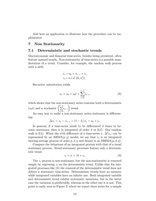 Add here an application to illustrate how the procedure can be im-
plemented.
7 Non Stationarity
7.1 Deterministic and stochastic trends
Macroeconomic and …nancial time-series, besides being persistent, often
feature upward trends. Non-stationarity of time-series is a possible man-
ifestation of a trend. Consider, for example, the random walk process
with a drift:
xt = a0 + xt 1 + t,
t n:i:d: 0; 2
.
Recursive substitution yields
xt = x0 + a0t +
t 1X
i=0
t i, (8)
which shows that the non-stationary series contains both a deterministic
(a0t) and a stochastic
t 1P
i=0
t i trend.
An easy way to make a non-stationary series stationary is di¤erenc-
ing:
xt = xt xt 1 = (1 L) xt = a0 + t:
In general, if a time-series needs to be di¤erenced d times to be-
come stationary, then it is integrated of order d or I(d). Our random
walk is I(1). When the d-th di¤erence of a time-series x, d
xt, can be
represented by an ARMA(p; q) model, we say that xt is an integrated
moving-average process of order p; d; q and denote it as ARIMA(p; d; q).
Compare the behaviour of an integrated process with that of a trend
stationary process. Trend stationary processes feature only a determin-
istic trend:
zt = + t + t. (9)
The zt process is non-stationary, but the non-stationarity is removed
simply by regressing zt on the deterministic trend. Unlike this, for inte-
grated processes like (8) the removal of the deterministic trend does not
deliver a stationary time-series. Deterministic trends have no memory
while integrated variables have an in…nite one. Both integrated variable
and deterministic trend exhibit systematic variations, but in the latter
case the variation is predictable, whereas in the other one it is not. This
point is easily seen in Figure 2, where we report three series for a sample
14
 
