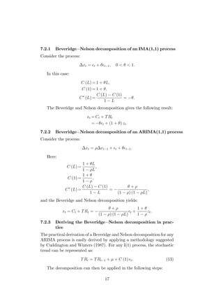 7.2.1 Beveridge Nelson decomposition of an IMA(1,1) process
Consider the process:
xt = t + t 1; 0 < < 1:
In this case:
C (L) = 1 + L;
C (1) = 1 + ;
C (L) =
C (L) C (1)
1 L
= :
The Beveridge and Nelson decomposition gives the following result:
xt = Ct + TRt
= t + (1 + ) zt:
7.2.2 Beveridge Nelson decomposition of an ARIMA(1,1) process
Consider the process:
xt = xt 1 + t + t 1:
Here:
C (L) =
1 + L
1 L
,
C (1) =
1 +
1
,
C (L) =
C (L) C (1)
1 L
=
+
(1 ) (1 L)
,
and the Beveridge and Nelson decomposition yields:
xt = Ct + TRt =
+
(1 ) (1 L)
t +
1 +
1
zt.
7.2.3 Deriving the Beveridge Nelson decomposition in prac-
tice
The practical derivation of a Beveridge and Nelson decomposition for any
ARIMA process is easily derived by applying a methodology suggested
by Cuddington and Winters (1987). For any I(1) process, the stochastic
trend can be represented as:
TRt = TRt 1 + + C (1) t. (13)
The decomposition can then be applied in the following steps:
17
 