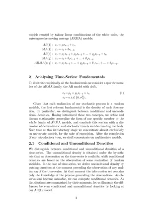 models created by taking linear combinations of the white noise, the
autoregressive moving average (ARMA) models:
AR(1) : xt = xt 1 + t;
MA(1) : xt = t + t 1;
AR(p) : xt = 1xt 1 + 2xt 2 + ::: + pxt p + t;
MA(q) : xt = t + 1 t 1 + ::: + q t q;
ARMA(p; q) : xt = 1xt 1 + ::: + pxt p + 1 t 1 + ::: + q t q:
2 Analysing Time-Series: Fundamentals
To illustrate empirically all the fundamentals we consider a speci…c mem-
ber of the ARMA family, the AR model with drift,
xt = 0 + 1xt 1 + t; (1)
t n:i:d: 0; 2
.
Given that each realization of our stochastic process is a random
variable, the …rst relevant fundamental is the density of each observa-
tion. In particular, we distinguish between conditional and uncondi-
tional densities. Having introduced these two concepts, we de…ne and
discuss stationarity, generalize the form of our speci…c member to the
whole family of ARMA models, and conclude this section with a dis-
cussion of deterministic and stochastic trends and de-trending methods.
Note that at this introductory stage we concentrate almost exclusively
on univariate models, for the sake of exposition. After the completion
of our introductory tour, we shall concentrate on multivariate models.
2.1 Conditional and Unconditional Densities
We distinguish between conditional and unconditional densities of a
time-series. The unconditional density is obtained under the hypoth-
esis that no observation on the time-series is available, while conditional
densities are based on the observation of some realization of random
variables. In the case of time-series, we derive unconditional density by
putting ourselves at the moment preceding the observation of any real-
ization of the time-series. At that moment the information set contains
only the knowledge of the process generating the observations. As ob-
servations become available, we can compute conditional densities. As
distributions are summarized by their moments, let us illustrate the dif-
ference between conditional and unconditional densities by looking at
our AR(1) model.
2
 