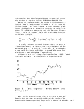 trend extracted using an alternative technique which has been recently
very successful in time-series analysis: the Hodrick Prescott …lter.
Hodrick and Prescott proposed their method to analyse postwar US
business cycles in a working paper circulated in the early 1980s and
published in 1997. The Hodrick Prescott (HP) …lter computes the per-
manent component TRt of a series xt by minimizing the variance of xt
around TRt, subject to a penalty that constrains the second di¤erence
of TRt. That is, the Hodrick Prescott …lter is derived by minimizing
the following expression:
TX
t=1
(xt TRt)2
+
T 1X
t=2
(TRt+1 TRt)2
(TRt TRt 1)2
.
The penalty parameter controls the smoothness of the series, by
controlling the ratio of the variance of the cyclical component and the
variance of the series. The larger the , the smoother the TRt approaches
a linear trend. In practical applications is set to 100 for annual data,
1600 for quarterly data and 14400 for monthly data.
In Figure 4 we report the Beveridge Nelson trend and the Hodrick Prescott
trend (with = 100) for the data generated in the previous section.
-40
-20
0
20
40
60
20 40 60 80 100 120 140 160 180 200
HPTREND BNTREND
Figure 4: Trend components: Hodrick Prescott versus
Beveridge Nelson
Note that the Beveridge Nelson trend is more volatile than the
Hodrick Prescott trend. It is possible to increase the volatility of the
Hodrick Prescott trend by reducing the parameter ; however, the Hodrick Prescott
20
 