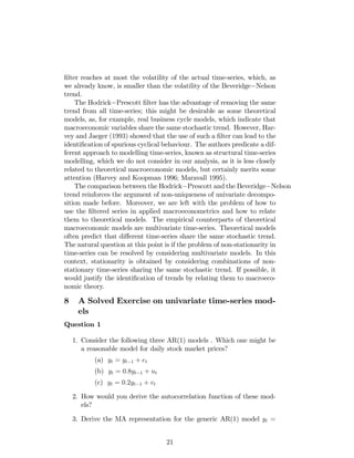 …lter reaches at most the volatility of the actual time-series, which, as
we already know, is smaller than the volatility of the Beveridge Nelson
trend.
The Hodrick Prescott …lter has the advantage of removing the same
trend from all time-series; this might be desirable as some theoretical
models, as, for example, real business cycle models, which indicate that
macroeconomic variables share the same stochastic trend. However, Har-
vey and Jaeger (1993) showed that the use of such a …lter can lead to the
identi…cation of spurious cyclical behaviour. The authors predicate a dif-
ferent approach to modelling time-series, known as structural time-series
modelling, which we do not consider in our analysis, as it is less closely
related to theoretical macroeconomic models, but certainly merits some
attention (Harvey and Koopman 1996; Maravall 1995).
The comparison between the Hodrick Prescott and the Beveridge Nelson
trend reinforces the argument of non-uniqueness of univariate decompo-
sition made before. Moreover, we are left with the problem of how to
use the …ltered series in applied macroeconometrics and how to relate
them to theoretical models. The empirical counterparts of theoretical
macroeconomic models are multivariate time-series. Theoretical models
often predict that di¤erent time-series share the same stochastic trend.
The natural question at this point is if the problem of non-stationarity in
time-series can be resolved by considering multivariate models. In this
context, stationarity is obtained by considering combinations of non-
stationary time-series sharing the same stochastic trend. If possible, it
would justify the identi…cation of trends by relating them to macroeco-
nomic theory.
8 A Solved Exercise on univariate time-series mod-
els
Question 1
1. Consider the following three AR(1) models . Which one might be
a reasonable model for daily stock market prices?
(a) yt = yt 1 + et
(b) yt = 0:8yt 1 + ut
(c) yt = 0:2yt 1 + vt
2. How would you derive the autocorrelation function of these mod-
els?
3. Derive the MA representation for the generic AR(1) model yt =
21
 