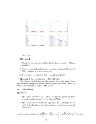 yt 1 + et .
Question 2
1. Which are the main steps of the Box-Jenkins approach to ARMA
modeling?
2. Write the unconditional moments (mean and variance) of the generic
AR(1) process: yt = 0 + 1yt 1 + et
3. Is it possible to estimate a MA(1) model using OLS?
Question 3 (See also Exercise 11 Ch. 5 Brooks)
You observe the following correlograms for four time series. Sug-
gest the most appropriate ARMA speci…cation for each series.(Hint: All
charts refer either to an AR or a MA model)
8.1 Solutions
Question 1
1. The correct answer is (a). In fact, the process generating daily
prices is usually assumed to be a Random Walk.
2. The autocovariance function for a generic AR(1) up to lag k can be
easily derived as (there is no intercept since we consider de-meaned
time series):
cov(yt; yt k) = E [ytyt k] = E
1P
i=0
i
et i
1P
i=0
i
et k i = k
1P
i=0
2i
e2
i = k
2
e
1 2 = k 2
y
22
 
