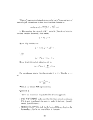 Where 2
y is the unconditional variance of y and 2
e is the variance of
residuals (see also exercise 2).The autocorrelation function is:
corr(yt; yt k) = cov[yt;yt k]
2 =
k 2
y
2 = k
3. The equation for a generic AR(1) model is (there is no intercept
since we consider de-meaned time series):
yt = yt 1 + et
By an easy substitution:
yt = ( yt 2 + et 1) + et
Thus:
yt = 2
yt 2 + et 1 + et
If you iterate the substitution you get to:
yt = n
yt n +
P
i=0:n 1
i
et i
For a stationary process (see also exercise 5) < 1. Thus for n !
1:
yt =
1P
i=0
i
et i
Which is the in…nite MA representation.
Question 2
1. There are three main steps in the Box-Jenkins approach:
PRE WHITENING: make sure that the time series is stationary.
If it is not, transform it in order to make it stationary (usually
taking …rst di¤erences).
MODEL SELECTION: look for the best ARMA speci…cation; in-
formation criteria are a useful tool in this part.
23
 