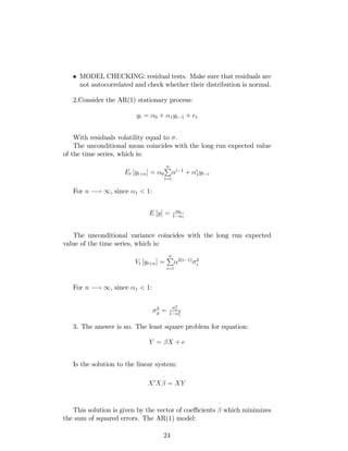 MODEL CHECKING: residual tests. Make sure that residuals are
not autocorrelated and check whether their distribution is normal.
2.Consider the AR(1) stationary process:
yt = 0 + 1yt 1 + et
With residuals volatility equal to .
The unconditional mean coincides with the long run expected value
of the time series, which is:
Et [yt+n] = 0
nP
i=i
i 1
+ i
1yt i
For n ! 1, since 1 < 1:
E [y] = 0
1 1
The unconditional variance coincides with the long run expected
value of the time series, which is:
Vt [yt+n] =
nP
i=i
2(i 1) 2
e
For n ! 1, since 1 < 1:
2
y =
2
e
1 2
1
3. The answer is no. The least square problem for equation:
Y = X + e
Is the solution to the linear system:
X0
X
^
= XY
This solution is given by the vector of coe¢ cients
^
which minimizes
the sum of squared errors. The AR(1) model:
24
 