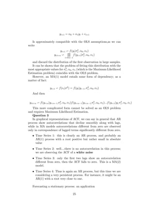 yt+1 = 0 + 1yt + et+1
Is approximately compatible with the OLS assumptions,as we can
write
yt+1 v f(ytj 2
e; 0; 1)
yt:t+n v
Q
i=0:n 1
f(yt+ij 2
e; 0; 1)
and discard the distribution of the …rst observation in large samples.
It can be shown that the problem of …tting this distribution with the
most appropriate values for 2
e; 0; 1 (which is the Maximum Likelihood
Estimation problem) coincides with the OLS problem.
However, an MA(1) model entails some form of dependency; as a
matter of fact:
yt+1 v f(etj 2
) = f(ytjyt 1; 2
e; 0; 1)
And then
yt:t+n v f(yt+njyt+n 1;
2
e; 0; 1)f(yt+n 1jyt+n 1;
2
e; 0; 1):::f(yt+1jyt;
2
e; 0; 1)
This more complicated form cannot be solved as an OLS problem
and requires Maximum Likelihood Estimation.
Question 3
In graphical representations of ACF, we can say in general that AR
process show autocorrelations that decline smoothly along with lags,
while in MA models autocorrelations di¤erent from zero are observed
only in correspondence of lagged terms signi…cantly di¤erent from zero.
Time Series 1: this is clearly an AR process, and probably an
AR(1) process with a root positive but rather small in absolute
value
Time Series 2: well....there is no autocorrelation in this process;
we are observing the ACF of a white noise
Time Series 3: only the …rst two lags show an autocorrelation
di¤erent from zero, then the ACF falls to zero. This is a MA(2)
model.
Time Series 4: Thus is again an AR process, but this time we are
considering a very persistent process. For instance, it might be an
AR(1) with a root very close to one.
Forecasting a stationary process: an application
25
 