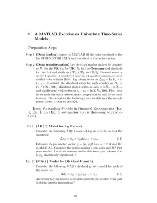 9 A MATLAB Exercise on Univariate Time-Series
Models
Preparation Steps
Step 1 (Data loading) Import in MATLAB all the data contained in the
…le STOCKINT2011.XLS and described in the lecture notes.
Step 2 (Data transformation) Let the stock market indices be denoted
as P1t for the US, P2t for UK, P3t for the Germany and similarly
for the dividend yields as DP1t, DP2t and DP3t. For each country
create 1-quarter, 4-quarter, 8-quarter, 12-quarter annualized stock
market total returns (hint: log return series as pit = ln Pit - ln
Pit 1). Construct the dividend series for each country as Dit =
Pit * (DPit/100), dividend growth series as dit = lnDit - lnDit 1
and log dividend yield series as dit pit = ln(DPit/100). Plot these
series and carry out a cross-country comparison for each investment
horizon. Then consider the following three models over the sample
period from 1976Q1 to 2010Q4.
Basic Forecasting Models in Financial Econometrics (Ex.
1, Ex. 1, and Ex. 3: estimation and with-in-sample predic-
tion)
Ex 1. (AR(1) Model for log Return)
Consider the following AR(1) model of log returns for each of the
countries:
pit = 0i + 1i pit 1 + "p;it (14)
Estimate the parameter vector i = ( i; i)0 for i = 1, 2, 3 via OLS
in MATLAB. Compute the corresponding t-statistics and R.2
Plot
your results. Are stock returns predictable from past returns (i.e.
is 1i statistically signi…cant)?
Ex. 2. (MA(1) Model for Dividend Growth)
Consider the following MA(1) dividend growth model for each of
the countries:
dit = 0i + 1i"d;it 1 + "d;it (15)
According to your results is dividend growth predictable from past
dividend growth innovations?
26
 