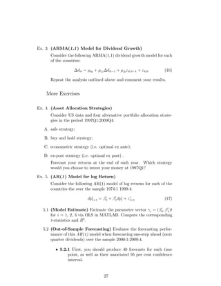 Ex. 3. (ARMA(1,1) Model for Dividend Growth)
Consider the following ARMA(1,1) dividend growth model for each
of the countries:
dit = 0i + 1i dit 1 + 2i"d;it 1 + "d;it (16)
Repeat the analysis outlined above and comment your results.
More Exercises
Ex. 4. (Asset Allocation Strategies)
Consider US data and four alternative portfolio allocation strate-
gies in the period 1997Q1:2009Q4:
A. safe strategy;
B. buy and hold strategy;
C. econometric strategy (i.e. optimal ex ante);
D. ex-post strategy (i.e. optimal ex post) .
Forecast your returns at the end of each year. Which strategy
would you choose to invest your money at 1997Q1?
Ex. 5. (AR(1) Model for log Return)
Consider the following AR(1) model of log returns for each of the
countries the over the sample 1974:1 1999:4:
dpi
t+1 = i
0 + i
1dpi
t + "i
t+1 (17)
5.1 (Model Estimate) Estimate the parameter vector i = ( i
0; i
1)0
for i = 1, 2, 3 via OLS in MATLAB. Compute the corresponding
t-statistics and R2
.
5.2 (Out-of-Sample Forecasting) Evaluate the forecasting perfor-
mance of this AR(1) model when forecasting one-step ahead (next
quarter dividends) over the sample 2000:1-2009:4.
5.2.1 First, you should produce 40 forecasts for each time
point, as well as their associated 95 per cent con…dence
interval.
27
 