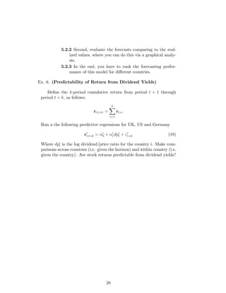 5.2.2 Second, evaluate the forecasts comparing to the real-
ized values, where you can do this via a graphical analy-
sis.
5.2.3 In the end, you have to rank the forecasting perfor-
mance of this model for di¤erent countries.
Ex. 6. (Predictability of Return from Dividend Yields)
De…ne the k-period cumulative return from period t + 1 through
period t + k; as follows:
rt;t+k =
kX
i=1
rt+i
Run a the following predictive regressions for UK, US and Germany
ri
t;t+k = i
0 + i
1dpi
t + "i
t+k (18)
Where dpi
t is the log dividend/price ratio for the country i. Make com-
parisons across countries (i.e. given the horizon) and within country (i.e.
given the country). Are stock returns predictable from dividend yields?
28
 