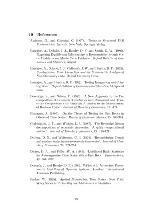 10 References
Amisano, G., and Giannini, C. (1997). Topics in Structural VAR
Econometrics. 2nd edn, New York: Springer Verlag.
Banerjee, A., Dolado, J. J., Hendry, D. F. and Smith, G. W. (1986).
‘Exploring Equilibrium Relationships in Econometrics through Sta-
tic Models: some Monte Carlo Evidence’. Oxford Bulletin of Eco-
nomics and Statistics, August.
Banerjee, A., Dolado, J. J., Galbraith, J. W. and Hendry, D. F. (1993).
Cointegration, Error Correction, and the Econometric Analysis of
Non-Stationary Data. Oxford University Press.
Banerjee, A., and Hendry, D. F. (1992). ‘Testing Integration and Coin-
tegration’. Oxford Bulletin of Economics and Statistics, 54, Special
Issue.
Beveridge, S., and Nelson, C. (1981). ‘A New Approach to the De-
composition of Economic Time Series into Permanent and Tran-
sitory Components with Particular Attention to the Measurement
of Business Cycle’. Journal of Monetary Economics, 151-174.
Bhargava, A. (1986). ‘On the Theory of Testing for Unit Roots in
Observed Time Series’. Review of Economic Studies, 53: 369-384.
Cuddington, J. T., and Winters, L. A. (1987). ‘The Beveridge-Nelson
decomposition of economic time-series. A quick computational
method’. Journal of Monetary Economics, 19: 125-127.
DeJong, D. N., and Whiteman, C. H. (1991). ‘Reconsidering Trends
and random walks in macroeconomic time-series’. Journal of Mon-
etary Economics, 28: 221-254.
Dickey, D. A., and Fuller, W. A. (1981). ‘Likelihood Ratio Statistics
for Autoregressive Time Series with a Unit Root’. Econometrica,
49:1057-1072.
Doornik, J., and Hendry, D. F. (1994). PcFiml 8.0. Interactive Econo-
metric Modelling of Dynamic Systems. London: International
Thomson Publishing.
Enders, W. (1995). Applied Econometric Time Series. New York:
Wiley Series in Probability and Mathematical Statistics.
29
 
