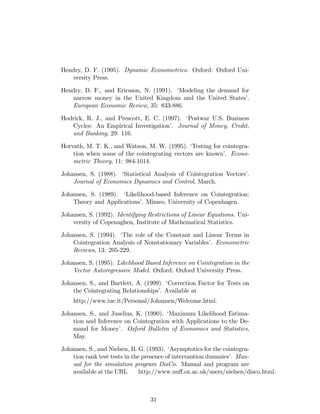 Hendry, D. F. (1995). Dynamic Econometrics. Oxford: Oxford Uni-
versity Press.
Hendry, D. F., and Ericsson, N. (1991). ‘Modeling the demand for
narrow money in the United Kingdom and the United States’.
European Economic Review, 35: 833-886.
Hodrick, R. J., and Prescott, E. C. (1997). ‘Postwar U.S. Business
Cycles: An Empirical Investigation’. Journal of Money, Credit,
and Banking, 29: 116.
Horvath, M. T. K., and Watson, M. W. (1995). ‘Testing for cointegra-
tion when some of the cointegrating vectors are known’. Econo-
metric Theory, 11: 984-1014.
Johansen, S. (1988). ‘Statistical Analysis of Cointegration Vectors’.
Journal of Economics Dynamics and Control, March.
Johansen, S. (1989). ‘Likelihood-based Inference on Cointegration:
Theory and Applications’. Mimeo, University of Copenhagen.
Johansen, S. (1992). Identifying Restrictions of Linear Equations. Uni-
versity of Copenaghen, Institute of Mathematical Statistics.
Johansen, S. (1994). ‘The role of the Constant and Linear Terms in
Cointegration Analysis of Nonstationary Variables’. Econometric
Reviews, 13: 205-229.
Johansen, S. (1995). Likelihood Based Inference on Cointegration in the
Vector Autoregressive Model. Oxford: Oxford University Press.
Johansen, S., and Bartlett, A. (1999). ‘Correction Factor for Tests on
the Cointegrating Relationships’. Available at
http://www.iue.it/Personal/Johansen/Welcome.html.
Johansen, S., and Juselius, K. (1990). ‘Maximum Likelihood Estima-
tion and Inference on Cointegration with Applications to the De-
mand for Money’. Oxford Bulletin of Economics and Statistics,
May.
Johansen, S., and Nielsen, B. G. (1993). ‘Asymptotics for the cointegra-
tion rank test tests in the presence of intervantion dummies’. Man-
ual for the simulation program DisCo. Manual and program are
available at the URL http://www.nu¤.ox.ac.uk/users/nielsen/disco.html.
31
 