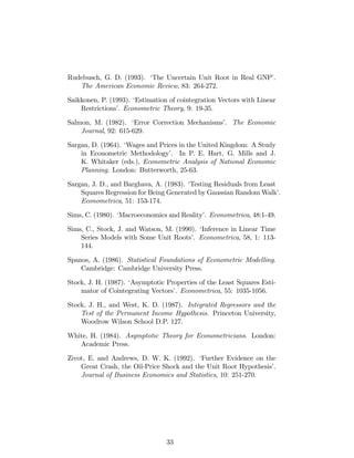 Rudebusch, G. D. (1993). ‘The Uncertain Unit Root in Real GNP’.
The American Economic Review, 83: 264-272.
Saikkonen, P. (1993). ‘Estimation of cointegration Vectors with Linear
Restrictions’. Econometric Theory, 9: 19-35.
Salmon, M. (1982). ‘Error Correction Mechanisms’. The Economic
Journal, 92: 615-629.
Sargan, D. (1964). ‘Wages and Prices in the United Kingdom: A Study
in Econometric Methodology’. In P. E. Hart, G. Mills and J.
K. Whitaker (eds.), Econometric Analysis of National Economic
Planning. London: Butterworth, 25-63.
Sargan, J. D., and Barghava, A. (1983). ‘Testing Residuals from Least
Squares Regression for Being Generated by Gaussian Random Walk’.
Econometrica, 51: 153-174.
Sims, C. (1980). ‘Macroeconomics and Reality’. Econometrica, 48:1-49.
Sims, C., Stock, J. and Watson, M. (1990). ‘Inference in Linear Time
Series Models with Some Unit Roots’. Econometrica, 58, 1: 113-
144.
Spanos, A. (1986). Statistical Foundations of Econometric Modelling.
Cambridge: Cambridge University Press.
Stock, J. H. (1987). ‘Asymptotic Properties of the Least Squares Esti-
mator of Cointegrating Vectors’. Econometrica, 55: 1035-1056.
Stock, J. H., and West, K. D. (1987). Integrated Regressors and the
Test of the Permanent Income Hypothesis. Princeton University,
Woodrow Wilson School D.P. 127.
White, H. (1984). Asymptotic Theory for Econometricians. London:
Academic Press.
Zivot, E. and Andrews, D. W. K. (1992). ‘Further Evidence on the
Great Crash, the Oil-Price Shock and the Unit Root Hypothesis’.
Journal of Business Economics and Statistics, 10: 251-270.
33
 