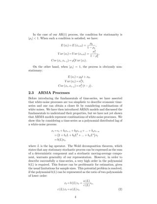 In the case of our AR(1) process, the condition for stationarity is
j 1j < 1: When such a condition is satis…ed, we have:
E (xt) = E (xt+h) = 0
1 1
,
V ar (xt) = V ar (xt+h) =
2
1 2
1
,
Cov (xt; xt j) = j
1V ar (xt) .
On the other hand, when j 1j = 1, the process is obviously non-
stationary:
E (xt) = 0t + x0,
V ar (xt) = 2
t,
Cov (xt; xt j) = 2
(t j) .
2.3 ARMA Processes
Before introducing the fundamentals of time-series, we have asserted
that white-noise processes are too simplistic to describe economic time-
series and one can obtain a closer …t by considering combinations of
white noises. We have then introduced ARMA models and discussed the
fundamentals to understand their properties, but we have not yet shown
that ARMA models represent combinations of white-noise processes. We
show this by considering a time-series as a polynomial distributed lag of
a white-noise process:
xt = t + b1 t 1 + b2 t 2 + ::: + bn t n
= 1 + b1L + b2L2
+ ::: + bnLn
t
= b(L) t,
where L is the lag operator. The Wold decomposition theorem, which
states that any stationary stochastic process can be expressed as the sum
of a deterministic component and a stochastic moving-average compo-
nent, warrants generality of our representation. However, in order to
describe successfully a time-series, a very high order in the polynomial
b(L) is required. This feature can be problematic for estimation, given
the usual limitations for sample sizes. This potential problem is resolved,
if the polynomial b(L) can be represented as the ratio of two polynomials
of lower order:
xt = b (L) t =
a (L)
c (L)
t,
c (L) xt = a (L) t. (2)
4
 