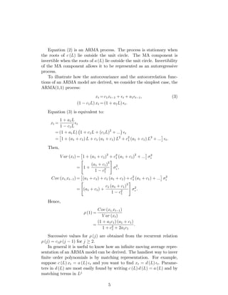 Equation (2) is an ARMA process. The process is stationary when
the roots of c (L) lie outside the unit circle. The MA component is
invertible when the roots of a (L) lie outside the unit circle. Invertibility
of the MA component allows it to be represented as an autoregressive
process.
To illustrate how the autocovariance and the autocorrelation func-
tions of an ARMA model are derived, we consider the simplest case, the
ARMA(1,1) process:
xt = c1xt 1 + t + a1 t 1, (3)
(1 c1L) xt = (1 + a1L) t.
Equation (3) is equivalent to:
xt =
1 + a1L
1 c1L
t
= (1 + a1L) 1 + c1L + (c1L)2
+ ::: t
= 1 + (a1 + c1) L + c1 (a1 + c1) L2
+ c2
1 (a1 + c1) L3
+ ::: t.
Then,
V ar (xt) = 1 + (a1 + c1)2
+ c2
1 (a1 + c1)2
+ ::: 2
=
"
1 +
(a1 + c1)2
1 c2
1
#
2
;
Cov (xt;xt 1) = (a1 + c1) + c1 (a1 + c1) + c2
1 (a1 + c1) + ::: 2
=
"
(a1 + c1) +
c1 (a1 + c1)2
1 c2
1
#
2
.
Hence,
(1) =
Cov (xt;xt 1)
V ar (xt)
=
(1 + a1c1) (a1 + c1)
1 + c2
1 + 2a1c1
:
Successive values for (j) are obtained from the recurrent relation
(j) = c1 (j 1) for j 2:
In general it is useful to know how an in…nite moving average repre-
sentation of an ARMA model can be derived. The handiest way to inver
…nite order polynomials is by matching representation. For example,
suppose c (L) xt = a (L) t and you want to …nd xt = d (L) t: Parame-
ters in d (L) are most easily found by writing c (L) d (L) = a (L) and by
matching terms in Lj:
5
 