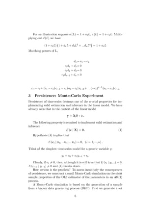 For an illustration suppose a (L) = 1 + a1L; c (L) = 1 + c1L: Multi-
plying out d (L) we have
(1 + c1L) 1 + d1L + d2L2
+ :::dnLn
= 1 + a1L
Matching powers of L,
d1 = a1 c1
c1d1 + d2 = 0
c1d2 + d3 = 0
c1dn 1 + dn = 0
xt = t + (a1 c1) t 1 c1 (a1 c1) t 2 + ::: ( c1)n 1
(a1 c1) t n
3 Persistence: Monte-Carlo Experiment
Persistence of time-series destroys one of the crucial properties for im-
plementing valid estimation and inference in the linear model. We have
already seen that in the context of the linear model
y = X + .
The following property is required to implement valid estimation and
inference
E ( j X) = 0. (4)
Hypothesis (4) implies that
E ( i j x1; :::xi; :::; xn) = 0; (i = 1; :::; n) .
Think of the simplest time-series model for a generic variable y:
yt = a0 + a1yt 1 + t.
Clearly, if a1 6= 0; then, although it is still true that E ( t j yt 1) = 0;
E ( t 1 j yt 1) 6= 0 and (4) breaks down.
How serious is the problem? To assess intuitively the consequences
of persistence, we construct a small Monte-Carlo simulation on the short
sample properties of the OLS estimator of the parameters in an AR(1)
process.
A Monte-Carlo simulation is based on the generation of a sample
from a known data generating process (DGP). First we generate a set
6
 