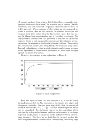 of random numbers from a given distribution (here a normally inde-
pendent white-noise disturbance) for a sample size of interest (200 ob-
servations) and then construct the process of interest (in our case, an
AR(1) process). When a sample of observations on the process of in-
terest is available, then we can estimate the relevant parameters and
compare their …tted values with the known true value. For this rea-
son the Monte-Carlo simulation is a sort of controlled experiment. The
only potential problem with this procedure is that the set of random
numbers drawn is just one possible outcome and the estimates are de-
pendent on the sequence of simulated white-noise residuals. To overcome
this problem in a Monte-Carlo study, the DGP is replicated many times.
For each replication we obtain a set of estimates, and compute averages
across replications of the estimated parameters, to assess these averages
against the known true values.
We report the averages across replications in Figure 1.
0.0
0.2
0.4
0.6
0.8
1.0
20 40 60 80 100 120 140 160 180 200
A1MEAN TRUEA1
Figure 1: Small sample bias
From the …gure we note that the estimate of a1 is heavily biased
in small samples, but the bias decreases as the sample gets larger, and
disappears eventually. One can show analytically that the average of
the OLS estimate of a1 is a1 1 2
T
. This is an interesting result, which
can be generalized. For stationary time-series, the correlation, which
destroys the orthogonality between residuals and regressors in the linear
regression model, tends to disappear as the distance between observa-
tions increases. Therefore, as we shall show in the next section, the
…nite sample results can be extended to time-series by considering large
7
 