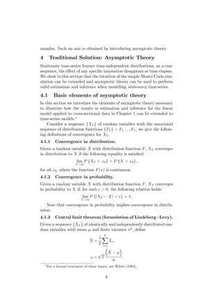 samples. Such an aim is obtained by introducing asymptotic theory.
4 Traditional Solution: Asymptotic Theory
Stationary time-series feature time-independent distributions, as a con-
sequence, the e¤ect of any speci…c innovation disappears as time elapses.
We show in this section that the intuition of the simple Monte-Carlo sim-
ulation can be extended and asymptotic theory can be used to perform
valid estimation and inference when modelling stationary time-series.
4.1 Basic elements of asymptotic theory
In this section we introduce the elements of asymptotic theory necessary
to illustrate how the results in estimation and inference for the linear
model applied to cross-sectional data in Chapter 1 can be extended to
time-series models.1
Consider a sequence fXT g of random variables with the associated
sequence of distribution functions fFT g = F1; :::; FT , we give the follow-
ing de…nitions of convergence for XT :
4.1.1 Convergence in distribution.
Given a random variable X with distribution function F, XT converges
in distribution to X if the following equality is satis…ed:
lim
T!1
P fXT < x0g = P fX < x0g ,
for all x0; where the function F(x) is continuous.
4.1.2 Convergence in probability.
Given a random variable X with distribution function F, XT converges
in probability to X if, for each > 0; the following relation holds:
lim
T!1
P fjXT Xj < g = 1.
Note that convergence in probability implies convergence in distrib-
ution.
4.1.3 Central limit theorem (formulation of Lindeberg Levy).
Given a sequence fXT g of identically and independently distributed ran-
dom variables with mean and …nite variance 2
, de…ne
_
X =
1
T
TX
i=1
Xi,
! =
p
T
_
X
.
1
For a formal treatment of these topics, see White (1984) :
8
 