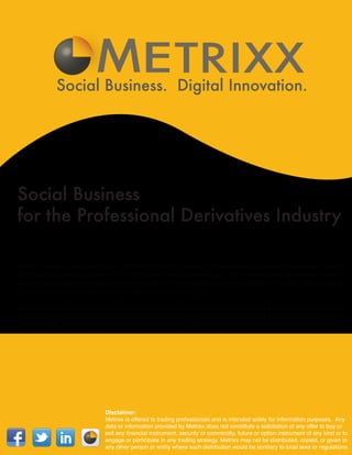 E TRIXX
             Social Business. Digital Innovation.




Social Business
for the Professional Derivatives Industry

Metrixx serves as an industry hub with built-in tools for spread and directional analysis and integrated support
with leading pricing partners such as CQG and Trading Technologies. With best-of-class information such as
real-time news and communication tools via live chat, video conferencing, messaging, and others, Metrixx offers
the derivative industry high-touch services at a low-touch cost.

Metrixx provides a social business platform that allows participants to engage industry parties more effectively.
This gives participants the opportunity to build relationships and extend their network based on shared interests
or capabilities. Metrixx provides this online meeting place, and the decision tools to engage in high touch trading.




                              Disclaimer:
                              Metrixx is offered to trading professionals and is intended solely for information purposes. Any
                              data or information provided by Metrixx does not constitute a solicitation of any offer to buy or
                              sell any financial instrument, security or commodity, future or option instrument of any kind or to
                              engage or participate in any trading strategy. Metrixx may not be distributed, copied, or given to
                              any other person or entity where such distribution would be contrary to local laws or regulations.
 
