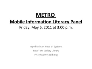 METRO  Mobile Information Literacy Panel Friday, May 6, 2011 at 3:00 p.m. Ingrid Richter, Head of Systems New York Society Library [email_address] 
