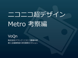 ニコニコ超デザイン
Metro  考察編
VoQn
株式会社ドワンゴ  ニコニコ事業本部
第三企画開発部  研究開発セクション
 