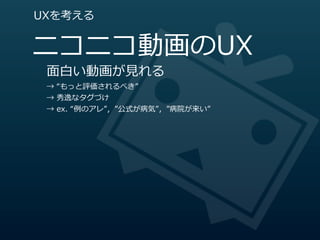 UXを考える


ニコニコ動画のUX
 ⾯面⽩白い動画が⾒見見れる
 →  “もっと評価されるべき”
 →  秀逸なタグづけ
 →  ex.  “例例のアレ”，”公式が病気”，”病院が来い”
 