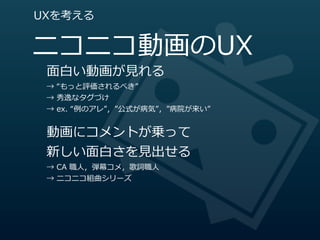 UXを考える


ニコニコ動画のUX
 ⾯面⽩白い動画が⾒見見れる
 →  “もっと評価されるべき”
 →  秀逸なタグづけ
 →  ex.  “例例のアレ”，”公式が病気”，”病院が来い”


 動画にコメントが乗って
 新しい⾯面⽩白さを⾒見見出せる
 →  CA  職⼈人，弾幕コメ，歌詞職⼈人
 →  ニコニコ組曲シリーズ
 