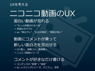 UXを考える


ニコニコ動画のUX
 ⾯面⽩白い動画が⾒見見れる
 →  “もっと評価されるべき”
 →  秀逸なタグづけ
 →  ex.  “例例のアレ”，”公式が病気”，”病院が来い”


 動画にコメントが乗って
 新しい⾯面⽩白さを⾒見見出せる
 →  CA  職⼈人，弾幕コメ，歌詞職⼈人
 →  ニコニコ組曲シリーズ


 コメントが好きなだけ書ける
 →  コンテンツの  ”変質”  /  ”成⻑⾧長”
 →  ex.  レスリングシリーズ，テニミュ，空⽿耳
 